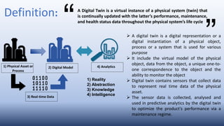  A digital twin is a digital representation or a
digital instantiation of a physical object,
process or a system that is used for various
purpose
 It include the virtual model of the physical
object, data from the object, a unique one-to-
one correspondence to the object and the
ability to monitor the object
 Digital twin contains sensors that collect data
to represent real time data of the physical
asset.
 The sensor data is collected, analysed and
used in predictive analytics by the digital twin
to optimize the product's performance via a
maintenance regime.
Definition: A Digital Twin is a virtual instance of a physical system (twin) that
is continually updated with the latter’s performance, maintenance,
and health status data throughout the physical system’s life cycle
1) Physical Asset or
Process
2) Digital Model 4) Analytics
3) Real-time Data
1) Reality
2) Abstraction
3) Knowledge
4) Intelligence
 