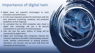 Importance of digital twin
 Digital twins are powerful technologies to drive
innovation and performance.
 It is the most important product for technicians with the
most advanced monitoring, analytical, and predictive
capabilities at their fingertips.
 Its estimated that by 2018 companies who invest in
digital twin technology will see a 30 percent
improvement in cycle time of critical processes.
 Over the next five years, billions of things will be
represented by digital twins.
 Digital twin technology help companies improve the
customer experience by better understanding customer
needs, develop enhancements to existing products,
operations, and services, and can even help drive the
innovation of new business.
 