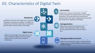03. Characteristics of Digital Twin
A digital twin is based on connectivity. It enables
connection between the physical element and its digital
counterpart. The sensors create the connectivity of
physical products that obtain, integrate and communicate
data using various integration technologies.
Connectivity:
Modularity is referred to the design and customization
of products and production modules. The addition of
modularity to functional models helps manufacturers
gain the ability to tweak machines and models.
Modularity:
Digital twins are both the consequence and
enabler of homogenization of data. It allows
the decoupling of information from its physical
form.
Homogenization:
Digital twin technologies leave digital traces. The
trails are helpful to diagnose the source of the
problem that occurred in case of machine
malfunctions.
Digital traces:
Digital twins automatically enable re-programmability
through sensors, artificial intelligence techniques and
predictive analysis.
Reprogrammable and Smart:
 