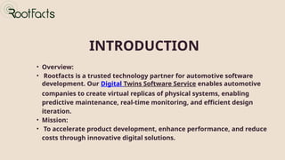 INTRODUCTION
• Overview:
• Rootfacts is a trusted technology partner for automotive software
development. Our Digital Twins Software Service enables automotive
companies to create virtual replicas of physical systems, enabling
predictive maintenance, real-time monitoring, and efficient design
iteration.
• Mission:
• To accelerate product development, enhance performance, and reduce
costs through innovative digital solutions.
 