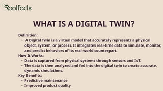 Definition:
• A Digital Twin is a virtual model that accurately represents a physical
object, system, or process. It integrates real-time data to simulate, monitor,
and predict behaviors of its real-world counterpart.
How It Works:
• Data is captured from physical systems through sensors and IoT.
• The data is then analyzed and fed into the digital twin to create accurate,
dynamic simulations.
Key Benefits:
• Predictive maintenance
• Improved product quality
WHAT IS A DIGITAL TWIN?
 