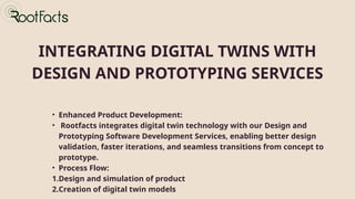INTEGRATING DIGITAL TWINS WITH
DESIGN AND PROTOTYPING SERVICES
• Enhanced Product Development:
• Rootfacts integrates digital twin technology with our Design and
Prototyping Software Development Services, enabling better design
validation, faster iterations, and seamless transitions from concept to
prototype.
• Process Flow:
1.Design and simulation of product
2.Creation of digital twin models
 