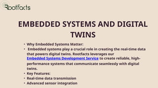 EMBEDDED SYSTEMS AND DIGITAL
TWINS
• Why Embedded Systems Matter:
• Embedded systems play a crucial role in creating the real-time data
that powers digital twins. Rootfacts leverages our
Embedded Systems Development Service to create reliable, high-
performance systems that communicate seamlessly with digital
twins.
• Key Features:
• Real-time data transmission
• Advanced sensor integration
 
