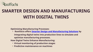 SMARTER DESIGN AND MANUFACTURING
WITH DIGITAL TWINS
Optimizing Manufacturing Processes:
• Rootfacts offers Smarter Design and Manufacturing Solutions by
integrating digital twins into production lines to simulate and
optimize manufacturing processes.
How Digital Twins Enhance Manufacturing:
• Virtual monitoring of production stages
• Predictive maintenance on machines
 