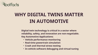 WHY DIGITAL TWINS MATTER
IN AUTOMOTIVE
Digital twin technology is critical in a sector where
reliability, safety, and innovation are non-negotiable.
Key Automotive Applications:
• Vehicle performance monitoring
• Real-time powertrain simulation
• Crash and thermal stress testing
• In-vehicle software debugging and virtual tuning
 