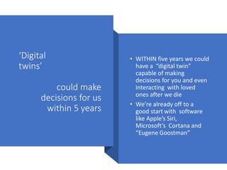 ‘Digital
twins’
could make
decisions for us
within 5 years
• WITHIN five years we could
have a “digital twin”
capable of making
decisions for you and even
interacting with loved
ones after we die
• We’re already off to a
good start with software
like Apple’s Siri,
Microsoft’s Cortana and
“Eugene Goostman”
 