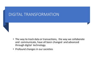 DIGITAL TRANSFORMATION
• The way to track data or transactions, the way we collaborate
and communicate, have all been changed and advanced
through digital technology.
• Profound changes in our societies
 