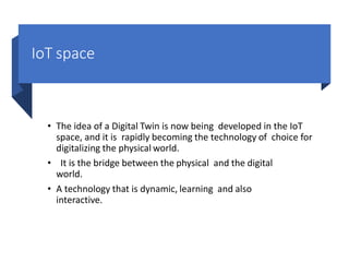 IoT space
• The idea of a Digital Twin is now being developed in the IoT
space, and it is rapidly becoming the technology of choice for
digitalizing the physical world.
• It is the bridge between the physical and the digital
world.
• A technology that is dynamic, learning and also
interactive.
 