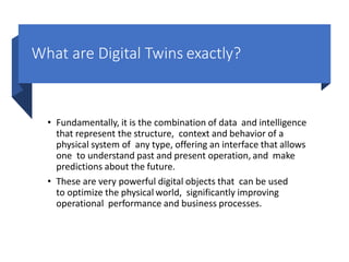 What are Digital Twins exactly?
• Fundamentally, it is the combination of data and intelligence
that represent the structure, context and behavior of a
physical system of any type, offering an interface that allows
one to understand past and present operation, and make
predictions about the future.
• These are very powerful digital objects that can be used
to optimize the physical world, significantly improving
operational performance and business processes.
 