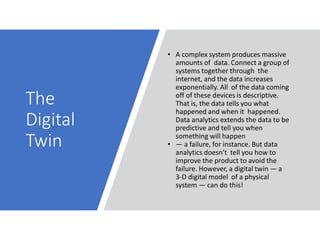 The
Digital
Twin
• A complex system produces massive
amounts of data. Connect a group of
systems together through the
internet, and the data increases
exponentially. All of the data coming
off of these devices is descriptive.
That is, the data tells you what
happened and when it happened.
Data analytics extends the data to be
predictive and tell you when
something will happen
• — a failure, for instance. But data
analytics doesn’t tell you how to
improve the product to avoid the
failure. However, a digital twin — a
3-D digital model of a physical
system — can do this!
 