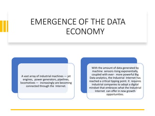 EMERGENCE OF THE DATA
ECONOMY
A vast array of industrial machines — jet
engines, power generators, pipelines,
locomotives — increasingly are becoming
connected through the Internet.
With the amount of data generated by
machine sensors rising exponentially,
coupled with ever- more powerful Big
Data analytics, the Industrial Internet has
reached a critical tipping point. It requires
industrial companies to adopt a digital
mindset that embraces what the Industrial
Internet can offer in new growth
opportunities.
 