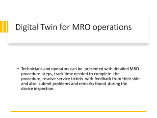 Digital Twin for MRO operations
• Technicians and operators can be presented with detailed MRO
procedure steps, track time needed to complete the
procedure, resolve service tickets with feedback from their side
and also submit problems and remarks found during the
device inspection.
 