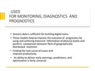 USED
FOR MONITORING, DIAGNOSTICS AND
PROGNOSTICS
• Sensory data is sufficient for building digital twins
• These models help to improve the outcome of prognostics by
using and archiving historical information of physical assets and
perform comparison between fleet of geographically
distributed machines
• Finding the root cause of issues and
improve productivity.
• Its ability to deliver early warnings, predictions, and
optimization is fairly universal.
 