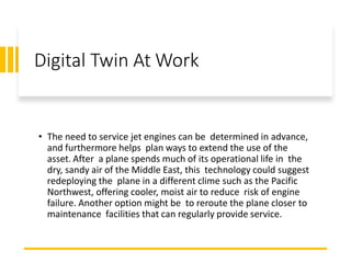 Digital Twin At Work
• The need to service jet engines can be determined in advance,
and furthermore helps plan ways to extend the use of the
asset. After a plane spends much of its operational life in the
dry, sandy air of the Middle East, this technology could suggest
redeploying the plane in a different clime such as the Pacific
Northwest, offering cooler, moist air to reduce risk of engine
failure. Another option might be to reroute the plane closer to
maintenance facilities that can regularly provide service.
 
