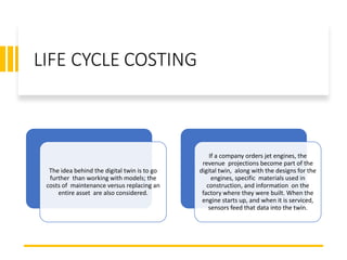 LIFE CYCLE COSTING
The idea behind the digital twin is to go
further than working with models; the
costs of maintenance versus replacing an
entire asset are also considered.
If a company orders jet engines, the
revenue projections become part of the
digital twin, along with the designs for the
engines, specific materials used in
construction, and information on the
factory where they were built. When the
engine starts up, and when it is serviced,
sensors feed that data into the twin.
 