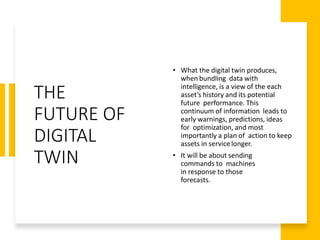 THE
FUTURE OF
DIGITAL
TWIN
• What the digital twin produces,
when bundling data with
intelligence, is a view of the each
asset’s history and its potential
future performance. This
continuum of information leads to
early warnings, predictions, ideas
for optimization, and most
importantly a plan of action to keep
assets in servicelonger.
• It will be about sending
commands to machines
in response to those
forecasts.
 