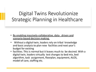 Digital Twins Revolutionize
Strategic Planning in Healthcare
• By enabling massively-collaborative, data- driven and
scenario-based decision making.
• Without a digital twin, leaders rely on tribal knowledge
and basic analysis to plan new facilities and next year’s
budget for existing
• facilities. This is normal but it leaves much to be desired. With a
digital twin, leaders virtually test changes to bed mix, bed
algorithm, task assignment, floorplan, equipment, ALOS,
model of care, staffing etc.
 