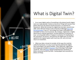 What is Digital Twin?
• As an exact digital replica of something in the physical world, digital
twins are made possible thanks to Internet of Things (IoT) sensors that
gather data from the physical world and send it to machines to
reconstruct. While the concept of a digital twin has been around since
2002 when Michael Grieves at the University of Michigan first used
the terminology, it was IoT technology that made it affordable and
accessible to many more businesses. By creating a digital twin, insights
about how to improve operations, increase efficiency or discover an
issue are all possible before it happens to whatever it’s duplicating in
the real world. The lessons learned from the digital twin can then be
applied to the original system with much less risk and a lot more
return on investment.
• When you take a minute to consider all the ways this could be
useful for businesses, it’s easy to see how the potential for digital
twin technology is just about limitless. That’s likely why digital twin
technology was included on Gartner’s Top 10 Strategic Technology
Trends for 2017 and 2018. Gartner predicted there would be 21
billion connected sensors by 2020, making digital twins possible for
billions of things.
 