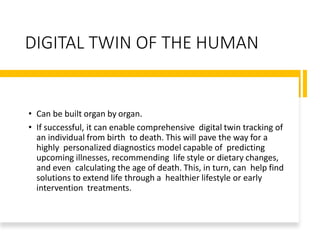DIGITAL TWIN OF THE HUMAN
• Can be built organ by organ.
• If successful, it can enable comprehensive digital twin tracking of
an individual from birth to death. This will pave the way for a
highly personalized diagnostics model capable of predicting
upcoming illnesses, recommending life style or dietary changes,
and even calculating the age of death. This, in turn, can help find
solutions to extend life through a healthier lifestyle or early
intervention treatments.
 