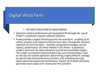 Digital Wind Farm
• THE NEXT EVOLUTION OF WIND ENERGY
• Optimizes turbine performance and equipment life through the use of
Predix*, a predictive analytics software platform.
• Predix provides a digital infrastructure for the wind farm, enabling us to
collect, visualize and analyze unit & site level data. Through the constant
collection of real time data— weather, component messages, service
reports, performance of similar models in GE’s fleets—a predictive
model is built and the data collected is turned into actionable insights.
This model can perform advanced planning, such as forecasting a ‘plan
of the day’ for turbine operation, determining a highly efficient strategy
to execute planned maintenance activities, and providing warnings
about upcoming unplanned maintenance events, all of which ultimately
generates more output and revenue for the customer.
 