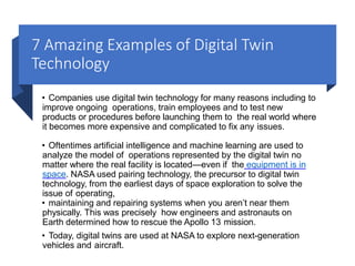 7 Amazing Examples of Digital Twin
Technology
• Companies use digital twin technology for many reasons including to
improve ongoing operations, train employees and to test new
products or procedures before launching them to the real world where
it becomes more expensive and complicated to fix any issues.
• Oftentimes artificial intelligence and machine learning are used to
analyze the model of operations represented by the digital twin no
matter where the real facility is located—even if the equipment is in
space. NASA used pairing technology, the precursor to digital twin
technology, from the earliest days of space exploration to solve the
issue of operating,
• maintaining and repairing systems when you aren’t near them
physically. This was precisely how engineers and astronauts on
Earth determined how to rescue the Apollo 13 mission.
• Today, digital twins are used at NASA to explore next-generation
vehicles and aircraft.
 