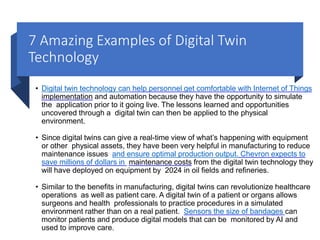 7 Amazing Examples of Digital Twin
Technology
• Digital twin technology can help personnel get comfortable with Internet of Things
implementation and automation because they have the opportunity to simulate
the application prior to it going live. The lessons learned and opportunities
uncovered through a digital twin can then be applied to the physical
environment.
• Since digital twins can give a real-time view of what’s happening with equipment
or other physical assets, they have been very helpful in manufacturing to reduce
maintenance issues and ensure optimal production output. Chevron expects to
save millions of dollars in maintenance costs from the digital twin technology they
will have deployed on equipment by 2024 in oil fields and refineries.
• Similar to the benefits in manufacturing, digital twins can revolutionize healthcare
operations as well as patient care. A digital twin of a patient or organs allows
surgeons and health professionals to practice procedures in a simulated
environment rather than on a real patient. Sensors the size of bandages can
monitor patients and produce digital models that can be monitored by AI and
used to improve care.
 