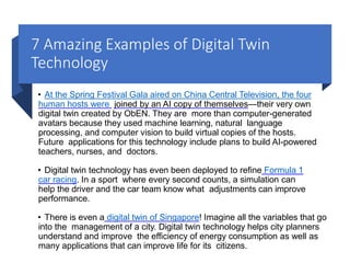 7 Amazing Examples of Digital Twin
Technology
• At the Spring Festival Gala aired on China Central Television, the four
human hosts were joined by an AI copy of themselves—their very own
digital twin created by ObEN. They are more than computer-generated
avatars because they used machine learning, natural language
processing, and computer vision to build virtual copies of the hosts.
Future applications for this technology include plans to build AI-powered
teachers, nurses, and doctors.
• Digital twin technology has even been deployed to refine Formula 1
car racing. In a sport where every second counts, a simulation can
help the driver and the car team know what adjustments can improve
performance.
• There is even a digital twin of Singapore! Imagine all the variables that go
into the management of a city. Digital twin technology helps city planners
understand and improve the efficiency of energy consumption as well as
many applications that can improve life for its citizens.
 