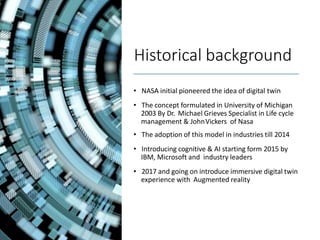 Historical background
• NASA initial pioneered the idea of digital twin
• The concept formulated in University of Michigan
2003 By Dr. Michael Grieves Specialist in Life cycle
management & JohnVickers of Nasa
• The adoption of this model in industries till 2014
• Introducing cognitive & AI starting form 2015 by
IBM, Microsoft and industry leaders
• 2017 and going on introduce immersive digital twin
experience with Augmented reality
 
