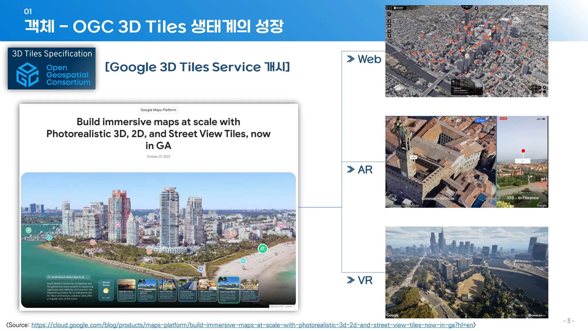 객체 - OGC 3D Tiles 생태계의 성장
01
- 3 -
[Google 3D Tiles Service 개시]
<Source: https://cloud.google.com/blog/products/maps-platform/build-immersive-maps-at-scale-with-photorealistic-3d-2d-and-street-view-tiles-now-in-ga?hl=en>
≫ Web
≫ AR
≫ VR
 