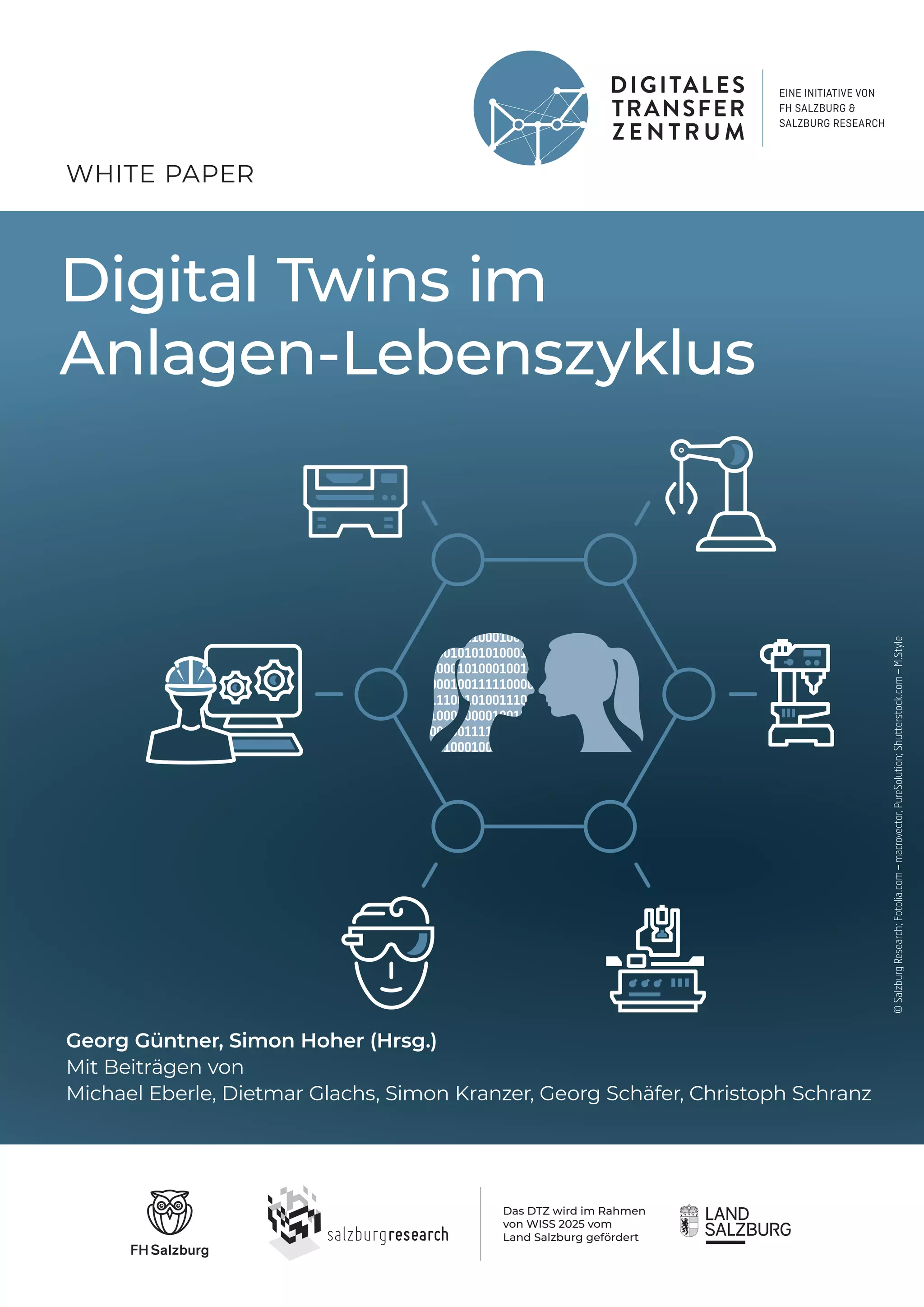 Digital Twins im
Anlagen-Lebenszyklus
Das DTZ wird im Rahmen
von WISS 2025 vom
Land Salzburg gefördert
WHITE PAPER
Georg Güntner, Simon Hoher (Hrsg.)
Mit Beiträgen von
Michael Eberle, Dietmar Glachs, Simon Kranzer, Georg Schäfer, Christoph Schranz
©
Salzburg
Research;
Fotolia.com
–
macrovector,
PureSolution;
Shutterstock.com
–
M.Style
 