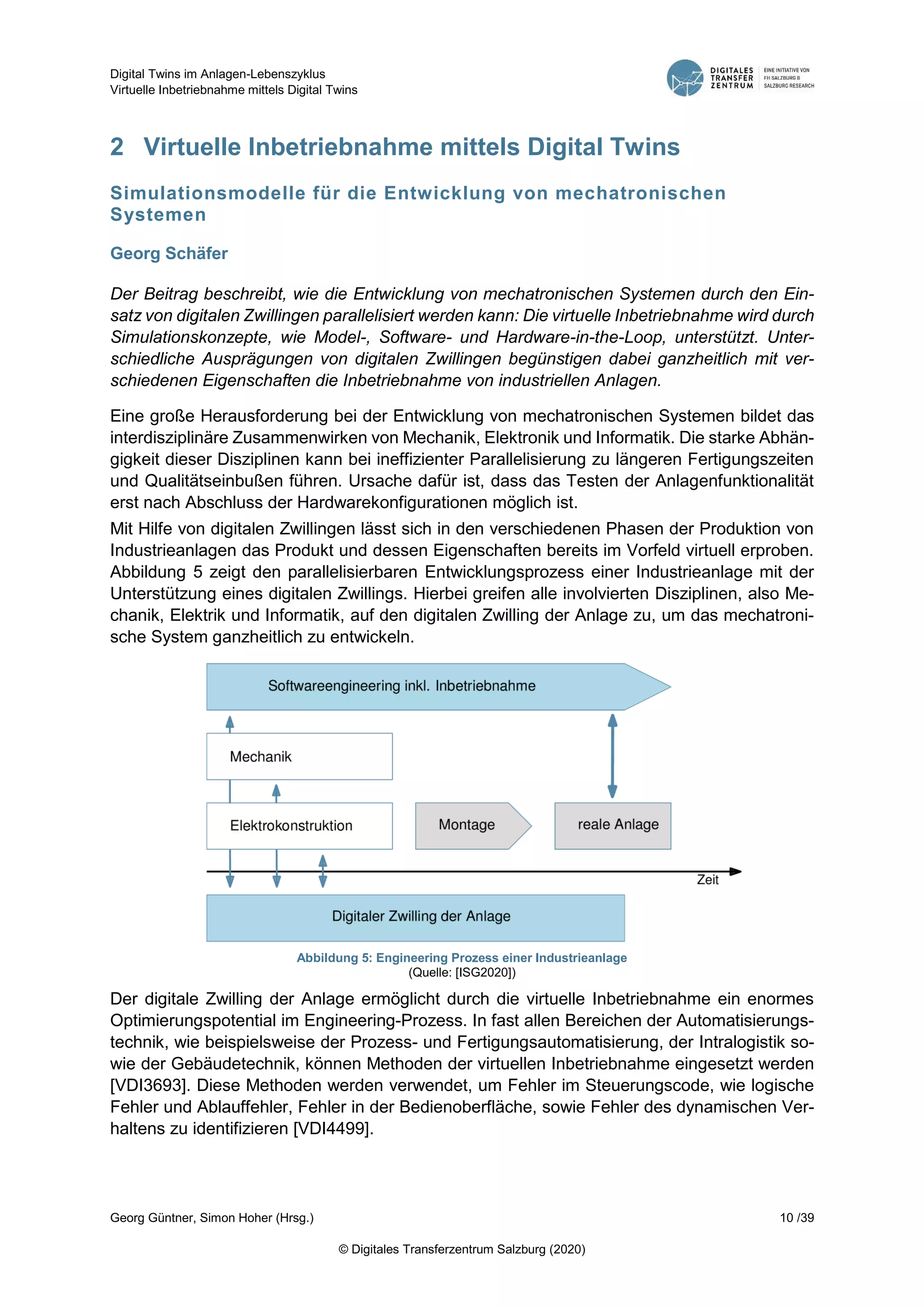 Digital Twins im Anlagen-Lebenszyklus
Virtuelle Inbetriebnahme mittels Digital Twins
Georg Güntner, Simon Hoher (Hrsg.) 10 /39
© Digitales Transferzentrum Salzburg (2020)
2 Virtuelle Inbetriebnahme mittels Digital Twins
Simulationsmodelle für die Entwicklung von mechatronischen
Systemen
Georg Schäfer
Der Beitrag beschreibt, wie die Entwicklung von mechatronischen Systemen durch den Ein-
satz von digitalen Zwillingen parallelisiert werden kann: Die virtuelle Inbetriebnahme wird durch
Simulationskonzepte, wie Model-, Software- und Hardware-in-the-Loop, unterstützt. Unter-
schiedliche Ausprägungen von digitalen Zwillingen begünstigen dabei ganzheitlich mit ver-
schiedenen Eigenschaften die Inbetriebnahme von industriellen Anlagen.
Eine große Herausforderung bei der Entwicklung von mechatronischen Systemen bildet das
interdisziplinäre Zusammenwirken von Mechanik, Elektronik und Informatik. Die starke Abhän-
gigkeit dieser Disziplinen kann bei ineffizienter Parallelisierung zu längeren Fertigungszeiten
und Qualitätseinbußen führen. Ursache dafür ist, dass das Testen der Anlagenfunktionalität
erst nach Abschluss der Hardwarekonfigurationen möglich ist.
Mit Hilfe von digitalen Zwillingen lässt sich in den verschiedenen Phasen der Produktion von
Industrieanlagen das Produkt und dessen Eigenschaften bereits im Vorfeld virtuell erproben.
Abbildung 5 zeigt den parallelisierbaren Entwicklungsprozess einer Industrieanlage mit der
Unterstützung eines digitalen Zwillings. Hierbei greifen alle involvierten Disziplinen, also Me-
chanik, Elektrik und Informatik, auf den digitalen Zwilling der Anlage zu, um das mechatroni-
sche System ganzheitlich zu entwickeln.
Abbildung 5: Engineering Prozess einer Industrieanlage
(Quelle: [ISG2020])
Der digitale Zwilling der Anlage ermöglicht durch die virtuelle Inbetriebnahme ein enormes
Optimierungspotential im Engineering-Prozess. In fast allen Bereichen der Automatisierungs-
technik, wie beispielsweise der Prozess- und Fertigungsautomatisierung, der Intralogistik so-
wie der Gebäudetechnik, können Methoden der virtuellen Inbetriebnahme eingesetzt werden
[VDI3693]. Diese Methoden werden verwendet, um Fehler im Steuerungscode, wie logische
Fehler und Ablauffehler, Fehler in der Bedienoberfläche, sowie Fehler des dynamischen Ver-
haltens zu identifizieren [VDI4499].
 