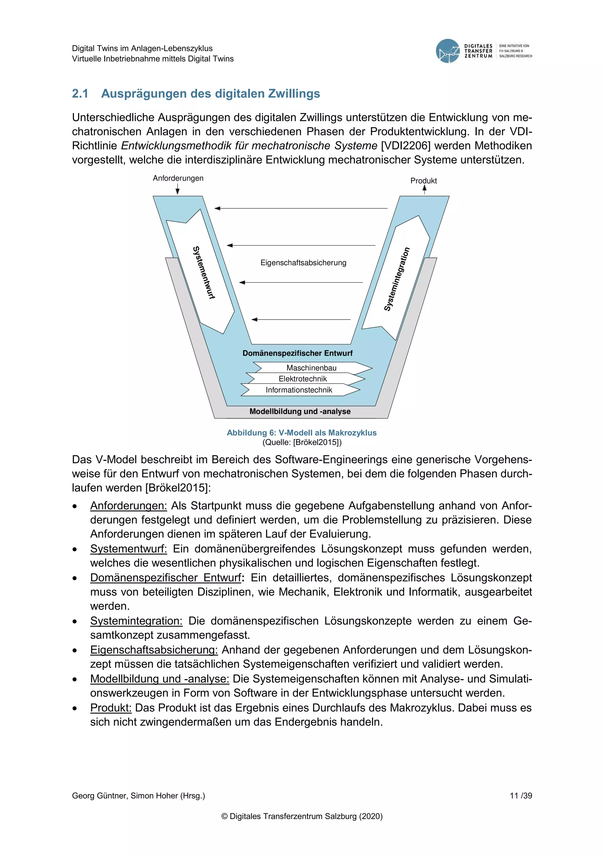 Digital Twins im Anlagen-Lebenszyklus
Virtuelle Inbetriebnahme mittels Digital Twins
Georg Güntner, Simon Hoher (Hrsg.) 11 /39
© Digitales Transferzentrum Salzburg (2020)
2.1 Ausprägungen des digitalen Zwillings
Unterschiedliche Ausprägungen des digitalen Zwillings unterstützen die Entwicklung von me-
chatronischen Anlagen in den verschiedenen Phasen der Produktentwicklung. In der VDI-
Richtlinie Entwicklungsmethodik für mechatronische Systeme [VDI2206] werden Methodiken
vorgestellt, welche die interdisziplinäre Entwicklung mechatronischer Systeme unterstützen.
Abbildung 6: V-Modell als Makrozyklus
(Quelle: [Brökel2015])
Das V-Model beschreibt im Bereich des Software-Engineerings eine generische Vorgehens-
weise für den Entwurf von mechatronischen Systemen, bei dem die folgenden Phasen durch-
laufen werden [Brökel2015]:
 Anforderungen: Als Startpunkt muss die gegebene Aufgabenstellung anhand von Anfor-
derungen festgelegt und definiert werden, um die Problemstellung zu präzisieren. Diese
Anforderungen dienen im späteren Lauf der Evaluierung.
 Systementwurf: Ein domänenübergreifendes Lösungskonzept muss gefunden werden,
welches die wesentlichen physikalischen und logischen Eigenschaften festlegt.
 Domänenspezifischer Entwurf: Ein detailliertes, domänenspezifisches Lösungskonzept
muss von beteiligten Disziplinen, wie Mechanik, Elektronik und Informatik, ausgearbeitet
werden.
 Systemintegration: Die domänenspezifischen Lösungskonzepte werden zu einem Ge-
samtkonzept zusammengefasst.
 Eigenschaftsabsicherung: Anhand der gegebenen Anforderungen und dem Lösungskon-
zept müssen die tatsächlichen Systemeigenschaften verifiziert und validiert werden.
 Modellbildung und -analyse: Die Systemeigenschaften können mit Analyse- und Simulati-
onswerkzeugen in Form von Software in der Entwicklungsphase untersucht werden.
 Produkt: Das Produkt ist das Ergebnis eines Durchlaufs des Makrozyklus. Dabei muss es
sich nicht zwingendermaßen um das Endergebnis handeln.
 