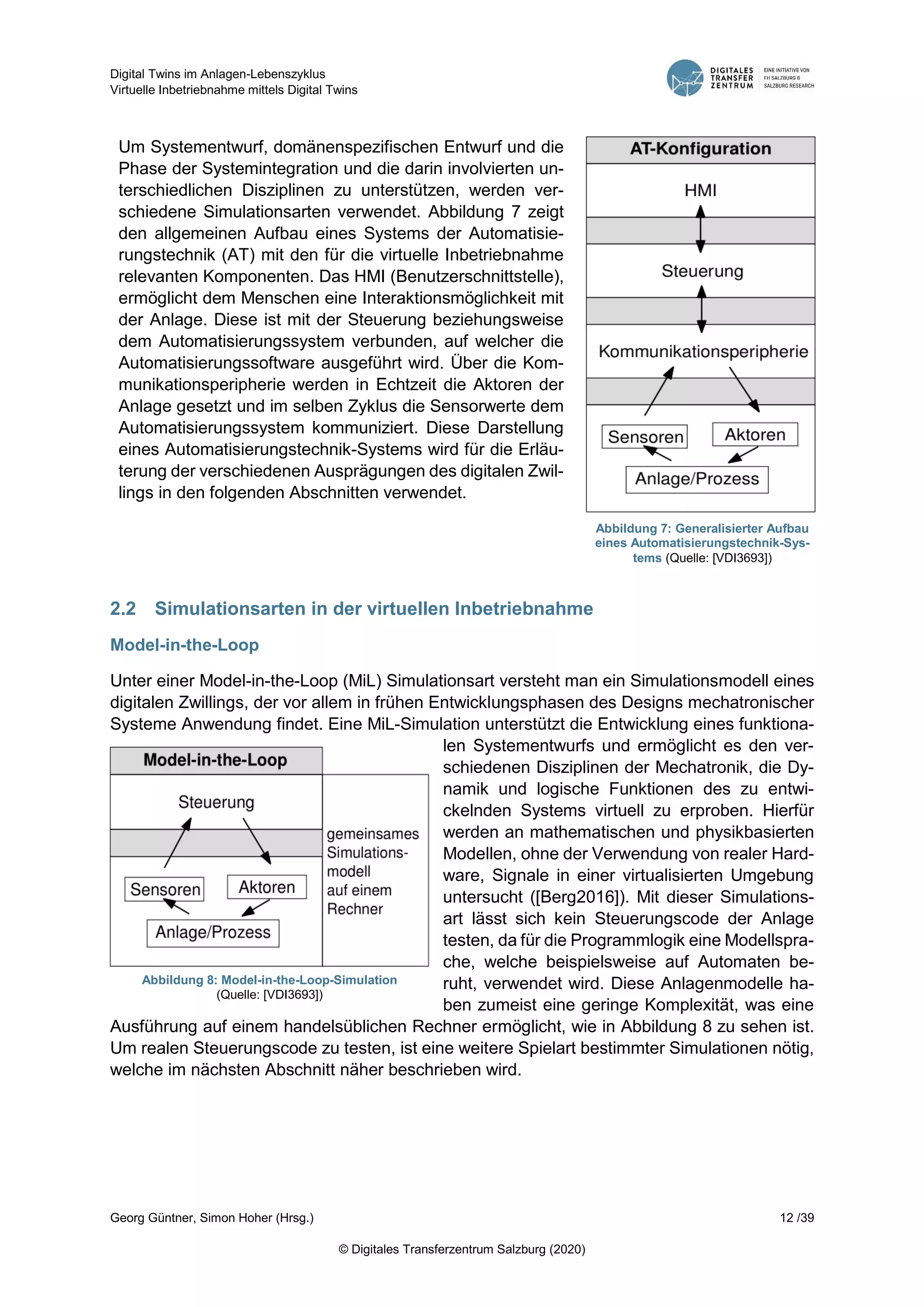 Digital Twins im Anlagen-Lebenszyklus
Virtuelle Inbetriebnahme mittels Digital Twins
Georg Güntner, Simon Hoher (Hrsg.) 12 /39
© Digitales Transferzentrum Salzburg (2020)
Um Systementwurf, domänenspezifischen Entwurf und die
Phase der Systemintegration und die darin involvierten un-
terschiedlichen Disziplinen zu unterstützen, werden ver-
schiedene Simulationsarten verwendet. Abbildung 7 zeigt
den allgemeinen Aufbau eines Systems der Automatisie-
rungstechnik (AT) mit den für die virtuelle Inbetriebnahme
relevanten Komponenten. Das HMI (Benutzerschnittstelle),
ermöglicht dem Menschen eine Interaktionsmöglichkeit mit
der Anlage. Diese ist mit der Steuerung beziehungsweise
dem Automatisierungssystem verbunden, auf welcher die
Automatisierungssoftware ausgeführt wird. Über die Kom-
munikationsperipherie werden in Echtzeit die Aktoren der
Anlage gesetzt und im selben Zyklus die Sensorwerte dem
Automatisierungssystem kommuniziert. Diese Darstellung
eines Automatisierungstechnik-Systems wird für die Erläu-
terung der verschiedenen Ausprägungen des digitalen Zwil-
lings in den folgenden Abschnitten verwendet.
2.2 Simulationsarten in der virtuellen Inbetriebnahme
Model-in-the-Loop
Unter einer Model-in-the-Loop (MiL) Simulationsart versteht man ein Simulationsmodell eines
digitalen Zwillings, der vor allem in frühen Entwicklungsphasen des Designs mechatronischer
Systeme Anwendung findet. Eine MiL-Simulation unterstützt die Entwicklung eines funktiona-
len Systementwurfs und ermöglicht es den ver-
schiedenen Disziplinen der Mechatronik, die Dy-
namik und logische Funktionen des zu entwi-
ckelnden Systems virtuell zu erproben. Hierfür
werden an mathematischen und physikbasierten
Modellen, ohne der Verwendung von realer Hard-
ware, Signale in einer virtualisierten Umgebung
untersucht ([Berg2016]). Mit dieser Simulations-
art lässt sich kein Steuerungscode der Anlage
testen, da für die Programmlogik eine Modellspra-
che, welche beispielsweise auf Automaten be-
ruht, verwendet wird. Diese Anlagenmodelle ha-
ben zumeist eine geringe Komplexität, was eine
Ausführung auf einem handelsüblichen Rechner ermöglicht, wie in Abbildung 8 zu sehen ist.
Um realen Steuerungscode zu testen, ist eine weitere Spielart bestimmter Simulationen nötig,
welche im nächsten Abschnitt näher beschrieben wird.
Abbildung 7: Generalisierter Aufbau
eines Automatisierungstechnik-Sys-
tems (Quelle: [VDI3693])
Abbildung 8: Model-in-the-Loop-Simulation
(Quelle: [VDI3693])
 