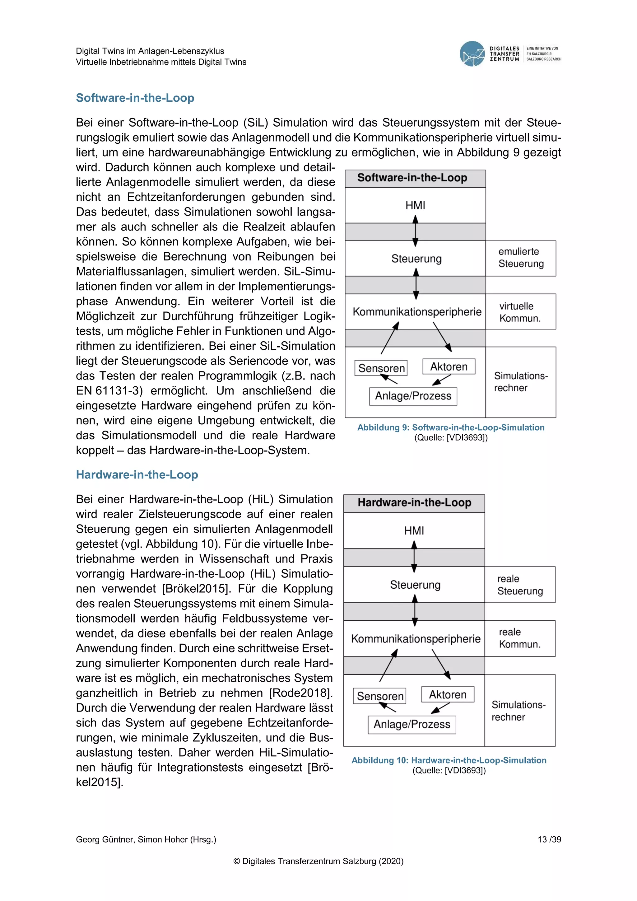 Digital Twins im Anlagen-Lebenszyklus
Virtuelle Inbetriebnahme mittels Digital Twins
Georg Güntner, Simon Hoher (Hrsg.) 13 /39
© Digitales Transferzentrum Salzburg (2020)
Software-in-the-Loop
Bei einer Software-in-the-Loop (SiL) Simulation wird das Steuerungssystem mit der Steue-
rungslogik emuliert sowie das Anlagenmodell und die Kommunikationsperipherie virtuell simu-
liert, um eine hardwareunabhängige Entwicklung zu ermöglichen, wie in Abbildung 9 gezeigt
wird. Dadurch können auch komplexe und detail-
lierte Anlagenmodelle simuliert werden, da diese
nicht an Echtzeitanforderungen gebunden sind.
Das bedeutet, dass Simulationen sowohl langsa-
mer als auch schneller als die Realzeit ablaufen
können. So können komplexe Aufgaben, wie bei-
spielsweise die Berechnung von Reibungen bei
Materialflussanlagen, simuliert werden. SiL-Simu-
lationen finden vor allem in der Implementierungs-
phase Anwendung. Ein weiterer Vorteil ist die
Möglichzeit zur Durchführung frühzeitiger Logik-
tests, um mögliche Fehler in Funktionen und Algo-
rithmen zu identifizieren. Bei einer SiL-Simulation
liegt der Steuerungscode als Seriencode vor, was
das Testen der realen Programmlogik (z.B. nach
EN 61131-3) ermöglicht. Um anschließend die
eingesetzte Hardware eingehend prüfen zu kön-
nen, wird eine eigene Umgebung entwickelt, die
das Simulationsmodell und die reale Hardware
koppelt – das Hardware-in-the-Loop-System.
Hardware-in-the-Loop
Bei einer Hardware-in-the-Loop (HiL) Simulation
wird realer Zielsteuerungscode auf einer realen
Steuerung gegen ein simulierten Anlagenmodell
getestet (vgl. Abbildung 10). Für die virtuelle Inbe-
triebnahme werden in Wissenschaft und Praxis
vorrangig Hardware-in-the-Loop (HiL) Simulatio-
nen verwendet [Brökel2015]. Für die Kopplung
des realen Steuerungssystems mit einem Simula-
tionsmodell werden häufig Feldbussysteme ver-
wendet, da diese ebenfalls bei der realen Anlage
Anwendung finden. Durch eine schrittweise Erset-
zung simulierter Komponenten durch reale Hard-
ware ist es möglich, ein mechatronisches System
ganzheitlich in Betrieb zu nehmen [Rode2018].
Durch die Verwendung der realen Hardware lässt
sich das System auf gegebene Echtzeitanforde-
rungen, wie minimale Zykluszeiten, und die Bus-
auslastung testen. Daher werden HiL-Simulatio-
nen häufig für Integrationstests eingesetzt [Brö-
kel2015].
Abbildung 9: Software-in-the-Loop-Simulation
(Quelle: [VDI3693])
Abbildung 10: Hardware-in-the-Loop-Simulation
(Quelle: [VDI3693])
 
