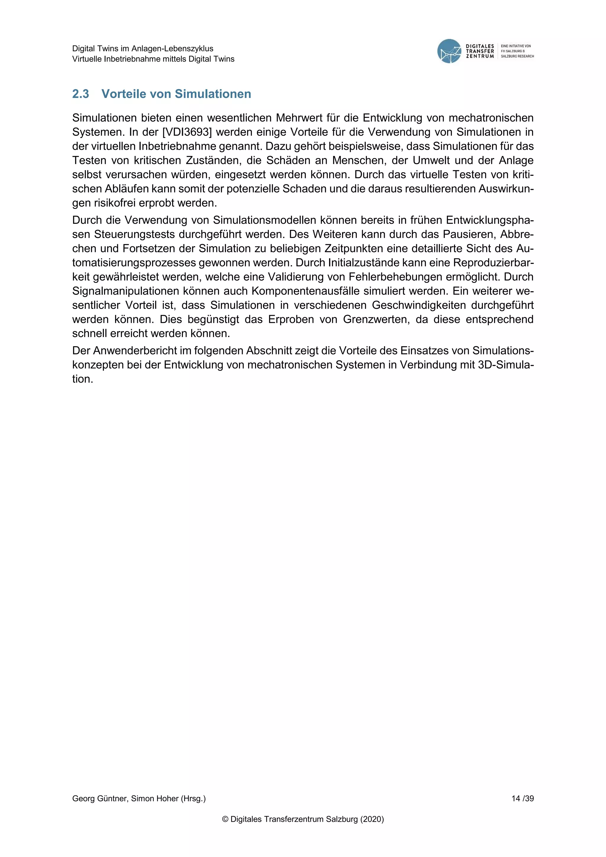 Digital Twins im Anlagen-Lebenszyklus
Virtuelle Inbetriebnahme mittels Digital Twins
Georg Güntner, Simon Hoher (Hrsg.) 14 /39
© Digitales Transferzentrum Salzburg (2020)
2.3 Vorteile von Simulationen
Simulationen bieten einen wesentlichen Mehrwert für die Entwicklung von mechatronischen
Systemen. In der [VDI3693] werden einige Vorteile für die Verwendung von Simulationen in
der virtuellen Inbetriebnahme genannt. Dazu gehört beispielsweise, dass Simulationen für das
Testen von kritischen Zuständen, die Schäden an Menschen, der Umwelt und der Anlage
selbst verursachen würden, eingesetzt werden können. Durch das virtuelle Testen von kriti-
schen Abläufen kann somit der potenzielle Schaden und die daraus resultierenden Auswirkun-
gen risikofrei erprobt werden.
Durch die Verwendung von Simulationsmodellen können bereits in frühen Entwicklungspha-
sen Steuerungstests durchgeführt werden. Des Weiteren kann durch das Pausieren, Abbre-
chen und Fortsetzen der Simulation zu beliebigen Zeitpunkten eine detaillierte Sicht des Au-
tomatisierungsprozesses gewonnen werden. Durch Initialzustände kann eine Reproduzierbar-
keit gewährleistet werden, welche eine Validierung von Fehlerbehebungen ermöglicht. Durch
Signalmanipulationen können auch Komponentenausfälle simuliert werden. Ein weiterer we-
sentlicher Vorteil ist, dass Simulationen in verschiedenen Geschwindigkeiten durchgeführt
werden können. Dies begünstigt das Erproben von Grenzwerten, da diese entsprechend
schnell erreicht werden können.
Der Anwenderbericht im folgenden Abschnitt zeigt die Vorteile des Einsatzes von Simulations-
konzepten bei der Entwicklung von mechatronischen Systemen in Verbindung mit 3D-Simula-
tion.
 