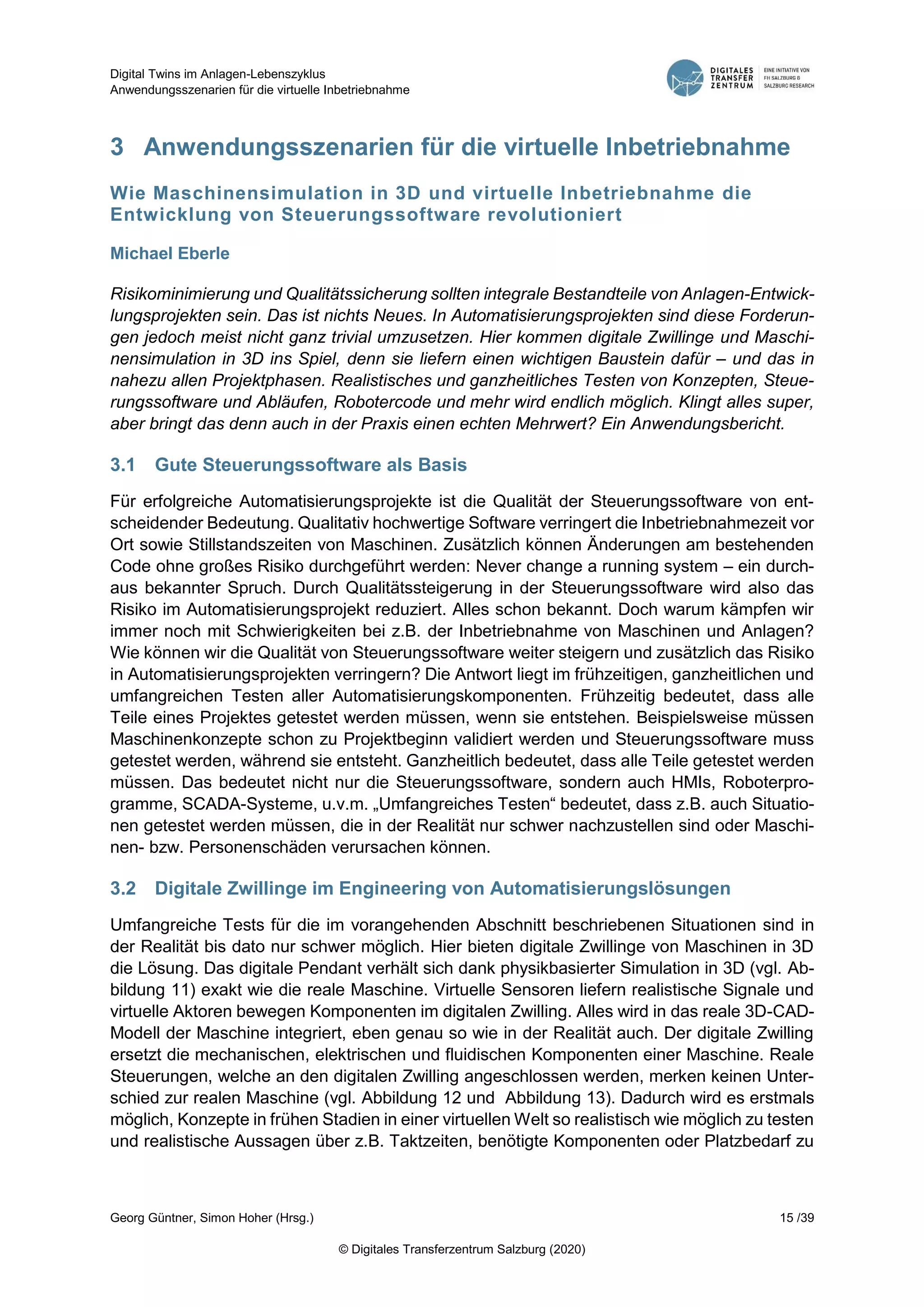Digital Twins im Anlagen-Lebenszyklus
Anwendungsszenarien für die virtuelle Inbetriebnahme
Georg Güntner, Simon Hoher (Hrsg.) 15 /39
© Digitales Transferzentrum Salzburg (2020)
3 Anwendungsszenarien für die virtuelle Inbetriebnahme
Wie Maschinensimulation in 3D und virtuelle Inbetriebnahme die
Entwicklung von Steuerungssoftware revolutioniert
Michael Eberle
Risikominimierung und Qualitätssicherung sollten integrale Bestandteile von Anlagen-Entwick-
lungsprojekten sein. Das ist nichts Neues. In Automatisierungsprojekten sind diese Forderun-
gen jedoch meist nicht ganz trivial umzusetzen. Hier kommen digitale Zwillinge und Maschi-
nensimulation in 3D ins Spiel, denn sie liefern einen wichtigen Baustein dafür – und das in
nahezu allen Projektphasen. Realistisches und ganzheitliches Testen von Konzepten, Steue-
rungssoftware und Abläufen, Robotercode und mehr wird endlich möglich. Klingt alles super,
aber bringt das denn auch in der Praxis einen echten Mehrwert? Ein Anwendungsbericht.
3.1 Gute Steuerungssoftware als Basis
Für erfolgreiche Automatisierungsprojekte ist die Qualität der Steuerungssoftware von ent-
scheidender Bedeutung. Qualitativ hochwertige Software verringert die Inbetriebnahmezeit vor
Ort sowie Stillstandszeiten von Maschinen. Zusätzlich können Änderungen am bestehenden
Code ohne großes Risiko durchgeführt werden: Never change a running system – ein durch-
aus bekannter Spruch. Durch Qualitätssteigerung in der Steuerungssoftware wird also das
Risiko im Automatisierungsprojekt reduziert. Alles schon bekannt. Doch warum kämpfen wir
immer noch mit Schwierigkeiten bei z.B. der Inbetriebnahme von Maschinen und Anlagen?
Wie können wir die Qualität von Steuerungssoftware weiter steigern und zusätzlich das Risiko
in Automatisierungsprojekten verringern? Die Antwort liegt im frühzeitigen, ganzheitlichen und
umfangreichen Testen aller Automatisierungskomponenten. Frühzeitig bedeutet, dass alle
Teile eines Projektes getestet werden müssen, wenn sie entstehen. Beispielsweise müssen
Maschinenkonzepte schon zu Projektbeginn validiert werden und Steuerungssoftware muss
getestet werden, während sie entsteht. Ganzheitlich bedeutet, dass alle Teile getestet werden
müssen. Das bedeutet nicht nur die Steuerungssoftware, sondern auch HMIs, Roboterpro-
gramme, SCADA-Systeme, u.v.m. „Umfangreiches Testen“ bedeutet, dass z.B. auch Situatio-
nen getestet werden müssen, die in der Realität nur schwer nachzustellen sind oder Maschi-
nen- bzw. Personenschäden verursachen können.
3.2 Digitale Zwillinge im Engineering von Automatisierungslösungen
Umfangreiche Tests für die im vorangehenden Abschnitt beschriebenen Situationen sind in
der Realität bis dato nur schwer möglich. Hier bieten digitale Zwillinge von Maschinen in 3D
die Lösung. Das digitale Pendant verhält sich dank physikbasierter Simulation in 3D (vgl. Ab-
bildung 11) exakt wie die reale Maschine. Virtuelle Sensoren liefern realistische Signale und
virtuelle Aktoren bewegen Komponenten im digitalen Zwilling. Alles wird in das reale 3D-CAD-
Modell der Maschine integriert, eben genau so wie in der Realität auch. Der digitale Zwilling
ersetzt die mechanischen, elektrischen und fluidischen Komponenten einer Maschine. Reale
Steuerungen, welche an den digitalen Zwilling angeschlossen werden, merken keinen Unter-
schied zur realen Maschine (vgl. Abbildung 12 und Abbildung 13). Dadurch wird es erstmals
möglich, Konzepte in frühen Stadien in einer virtuellen Welt so realistisch wie möglich zu testen
und realistische Aussagen über z.B. Taktzeiten, benötigte Komponenten oder Platzbedarf zu
 