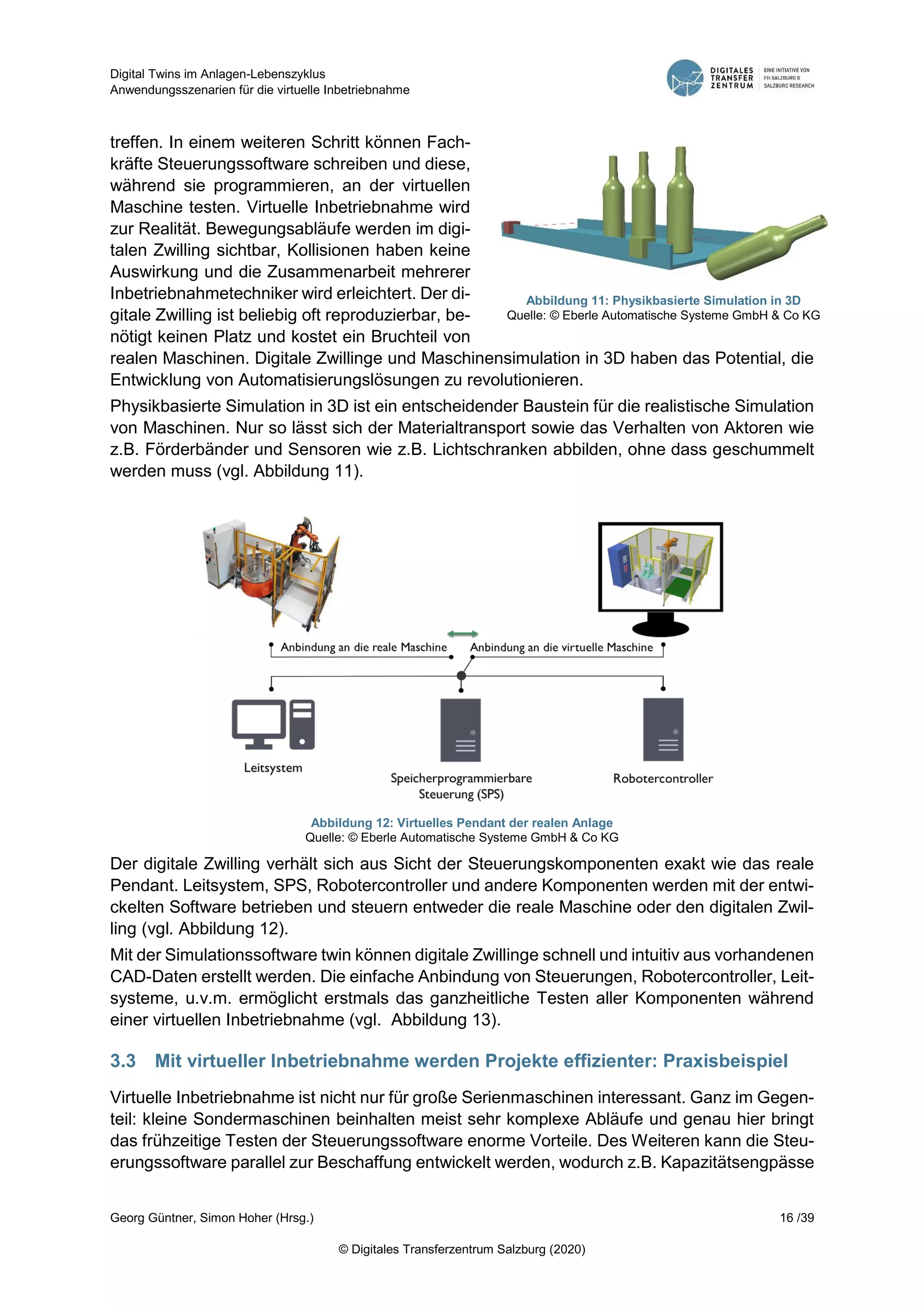 Digital Twins im Anlagen-Lebenszyklus
Anwendungsszenarien für die virtuelle Inbetriebnahme
Georg Güntner, Simon Hoher (Hrsg.) 16 /39
© Digitales Transferzentrum Salzburg (2020)
treffen. In einem weiteren Schritt können Fach-
kräfte Steuerungssoftware schreiben und diese,
während sie programmieren, an der virtuellen
Maschine testen. Virtuelle Inbetriebnahme wird
zur Realität. Bewegungsabläufe werden im digi-
talen Zwilling sichtbar, Kollisionen haben keine
Auswirkung und die Zusammenarbeit mehrerer
Inbetriebnahmetechniker wird erleichtert. Der di-
gitale Zwilling ist beliebig oft reproduzierbar, be-
nötigt keinen Platz und kostet ein Bruchteil von
realen Maschinen. Digitale Zwillinge und Maschinensimulation in 3D haben das Potential, die
Entwicklung von Automatisierungslösungen zu revolutionieren.
Physikbasierte Simulation in 3D ist ein entscheidender Baustein für die realistische Simulation
von Maschinen. Nur so lässt sich der Materialtransport sowie das Verhalten von Aktoren wie
z.B. Förderbänder und Sensoren wie z.B. Lichtschranken abbilden, ohne dass geschummelt
werden muss (vgl. Abbildung 11).
Abbildung 12: Virtuelles Pendant der realen Anlage
Quelle: © Eberle Automatische Systeme GmbH & Co KG
Der digitale Zwilling verhält sich aus Sicht der Steuerungskomponenten exakt wie das reale
Pendant. Leitsystem, SPS, Robotercontroller und andere Komponenten werden mit der entwi-
ckelten Software betrieben und steuern entweder die reale Maschine oder den digitalen Zwil-
ling (vgl. Abbildung 12).
Mit der Simulationssoftware twin können digitale Zwillinge schnell und intuitiv aus vorhandenen
CAD-Daten erstellt werden. Die einfache Anbindung von Steuerungen, Robotercontroller, Leit-
systeme, u.v.m. ermöglicht erstmals das ganzheitliche Testen aller Komponenten während
einer virtuellen Inbetriebnahme (vgl. Abbildung 13).
3.3 Mit virtueller Inbetriebnahme werden Projekte effizienter: Praxisbeispiel
Virtuelle Inbetriebnahme ist nicht nur für große Serienmaschinen interessant. Ganz im Gegen-
teil: kleine Sondermaschinen beinhalten meist sehr komplexe Abläufe und genau hier bringt
das frühzeitige Testen der Steuerungssoftware enorme Vorteile. Des Weiteren kann die Steu-
erungssoftware parallel zur Beschaffung entwickelt werden, wodurch z.B. Kapazitätsengpässe
Abbildung 11: Physikbasierte Simulation in 3D
Quelle: © Eberle Automatische Systeme GmbH & Co KG
 