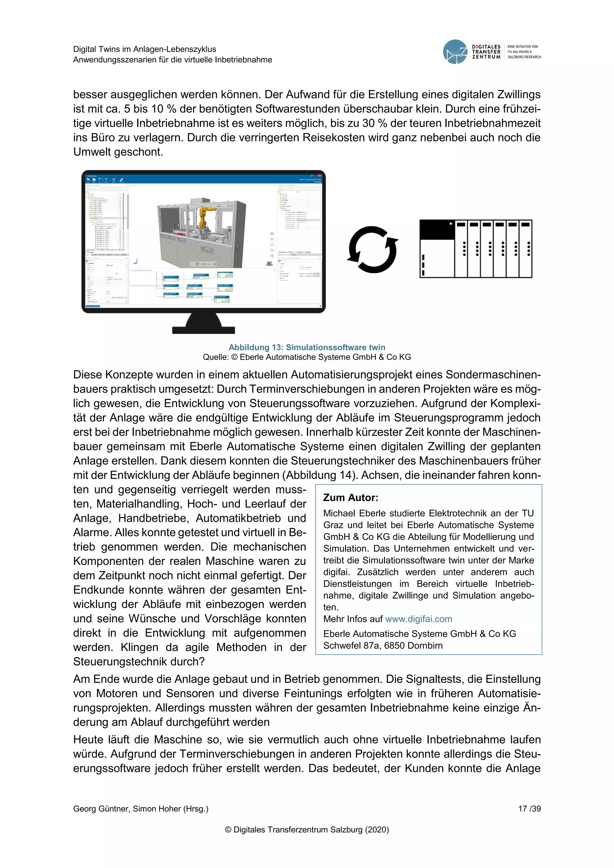 Digital Twins im Anlagen-Lebenszyklus
Anwendungsszenarien für die virtuelle Inbetriebnahme
Georg Güntner, Simon Hoher (Hrsg.) 17 /39
© Digitales Transferzentrum Salzburg (2020)
besser ausgeglichen werden können. Der Aufwand für die Erstellung eines digitalen Zwillings
ist mit ca. 5 bis 10 % der benötigten Softwarestunden überschaubar klein. Durch eine frühzei-
tige virtuelle Inbetriebnahme ist es weiters möglich, bis zu 30 % der teuren Inbetriebnahmezeit
ins Büro zu verlagern. Durch die verringerten Reisekosten wird ganz nebenbei auch noch die
Umwelt geschont.
Abbildung 13: Simulationssoftware twin
Quelle: © Eberle Automatische Systeme GmbH & Co KG
Diese Konzepte wurden in einem aktuellen Automatisierungsprojekt eines Sondermaschinen-
bauers praktisch umgesetzt: Durch Terminverschiebungen in anderen Projekten wäre es mög-
lich gewesen, die Entwicklung von Steuerungssoftware vorzuziehen. Aufgrund der Komplexi-
tät der Anlage wäre die endgültige Entwicklung der Abläufe im Steuerungsprogramm jedoch
erst bei der Inbetriebnahme möglich gewesen. Innerhalb kürzester Zeit konnte der Maschinen-
bauer gemeinsam mit Eberle Automatische Systeme einen digitalen Zwilling der geplanten
Anlage erstellen. Dank diesem konnten die Steuerungstechniker des Maschinenbauers früher
mit der Entwicklung der Abläufe beginnen (Abbildung 14). Achsen, die ineinander fahren konn-
ten und gegenseitig verriegelt werden muss-
ten, Materialhandling, Hoch- und Leerlauf der
Anlage, Handbetriebe, Automatikbetrieb und
Alarme. Alles konnte getestet und virtuell in Be-
trieb genommen werden. Die mechanischen
Komponenten der realen Maschine waren zu
dem Zeitpunkt noch nicht einmal gefertigt. Der
Endkunde konnte währen der gesamten Ent-
wicklung der Abläufe mit einbezogen werden
und seine Wünsche und Vorschläge konnten
direkt in die Entwicklung mit aufgenommen
werden. Klingen da agile Methoden in der
Steuerungstechnik durch?
Am Ende wurde die Anlage gebaut und in Betrieb genommen. Die Signaltests, die Einstellung
von Motoren und Sensoren und diverse Feintunings erfolgten wie in früheren Automatisie-
rungsprojekten. Allerdings mussten währen der gesamten Inbetriebnahme keine einzige Än-
derung am Ablauf durchgeführt werden
Heute läuft die Maschine so, wie sie vermutlich auch ohne virtuelle Inbetriebnahme laufen
würde. Aufgrund der Terminverschiebungen in anderen Projekten konnte allerdings die Steu-
erungssoftware jedoch früher erstellt werden. Das bedeutet, der Kunden konnte die Anlage
Zum Autor:
Michael Eberle studierte Elektrotechnik an der TU
Graz und leitet bei Eberle Automatische Systeme
GmbH & Co KG die Abteilung für Modellierung und
Simulation. Das Unternehmen entwickelt und ver-
treibt die Simulationssoftware twin unter der Marke
digifai. Zusätzlich werden unter anderem auch
Dienstleistungen im Bereich virtuelle Inbetrieb-
nahme, digitale Zwillinge und Simulation angebo-
ten.
Mehr Infos auf www.digifai.com
Eberle Automatische Systeme GmbH & Co KG
Schwefel 87a, 6850 Dornbirn
info@eberle.at
 