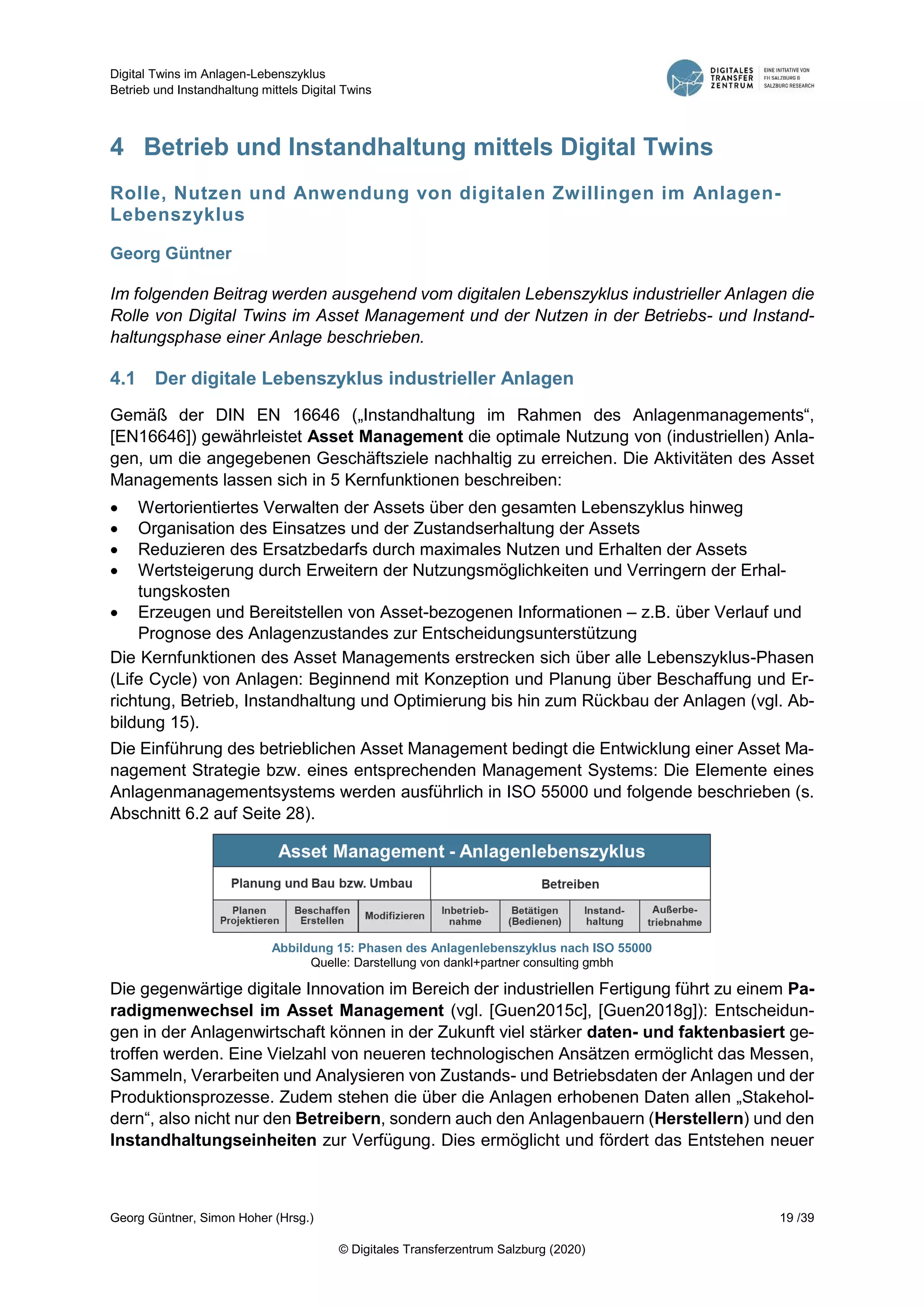 Digital Twins im Anlagen-Lebenszyklus
Betrieb und Instandhaltung mittels Digital Twins
Georg Güntner, Simon Hoher (Hrsg.) 19 /39
© Digitales Transferzentrum Salzburg (2020)
4 Betrieb und Instandhaltung mittels Digital Twins
Rolle, Nutzen und Anwendung von digitalen Zwillingen im Anlagen-
Lebenszyklus
Georg Güntner
Im folgenden Beitrag werden ausgehend vom digitalen Lebenszyklus industrieller Anlagen die
Rolle von Digital Twins im Asset Management und der Nutzen in der Betriebs- und Instand-
haltungsphase einer Anlage beschrieben.
4.1 Der digitale Lebenszyklus industrieller Anlagen
Gemäß der DIN EN 16646 („Instandhaltung im Rahmen des Anlagenmanagements“,
[EN16646]) gewährleistet Asset Management die optimale Nutzung von (industriellen) Anla-
gen, um die angegebenen Geschäftsziele nachhaltig zu erreichen. Die Aktivitäten des Asset
Managements lassen sich in 5 Kernfunktionen beschreiben:
 Wertorientiertes Verwalten der Assets über den gesamten Lebenszyklus hinweg
 Organisation des Einsatzes und der Zustandserhaltung der Assets
 Reduzieren des Ersatzbedarfs durch maximales Nutzen und Erhalten der Assets
 Wertsteigerung durch Erweitern der Nutzungsmöglichkeiten und Verringern der Erhal-
tungskosten
 Erzeugen und Bereitstellen von Asset-bezogenen Informationen – z.B. über Verlauf und
Prognose des Anlagenzustandes zur Entscheidungsunterstützung
Die Kernfunktionen des Asset Managements erstrecken sich über alle Lebenszyklus-Phasen
(Life Cycle) von Anlagen: Beginnend mit Konzeption und Planung über Beschaffung und Er-
richtung, Betrieb, Instandhaltung und Optimierung bis hin zum Rückbau der Anlagen (vgl. Ab-
bildung 15).
Die Einführung des betrieblichen Asset Management bedingt die Entwicklung einer Asset Ma-
nagement Strategie bzw. eines entsprechenden Management Systems: Die Elemente eines
Anlagenmanagementsystems werden ausführlich in ISO 55000 und folgende beschrieben (s.
Abschnitt 6.2 auf Seite 28).
Abbildung 15: Phasen des Anlagenlebenszyklus nach ISO 55000
Quelle: Darstellung von dankl+partner consulting gmbh
Die gegenwärtige digitale Innovation im Bereich der industriellen Fertigung führt zu einem Pa-
radigmenwechsel im Asset Management (vgl. [Guen2015c], [Guen2018g]): Entscheidun-
gen in der Anlagenwirtschaft können in der Zukunft viel stärker daten- und faktenbasiert ge-
troffen werden. Eine Vielzahl von neueren technologischen Ansätzen ermöglicht das Messen,
Sammeln, Verarbeiten und Analysieren von Zustands- und Betriebsdaten der Anlagen und der
Produktionsprozesse. Zudem stehen die über die Anlagen erhobenen Daten allen „Stakehol-
dern“, also nicht nur den Betreibern, sondern auch den Anlagenbauern (Herstellern) und den
Instandhaltungseinheiten zur Verfügung. Dies ermöglicht und fördert das Entstehen neuer
 
