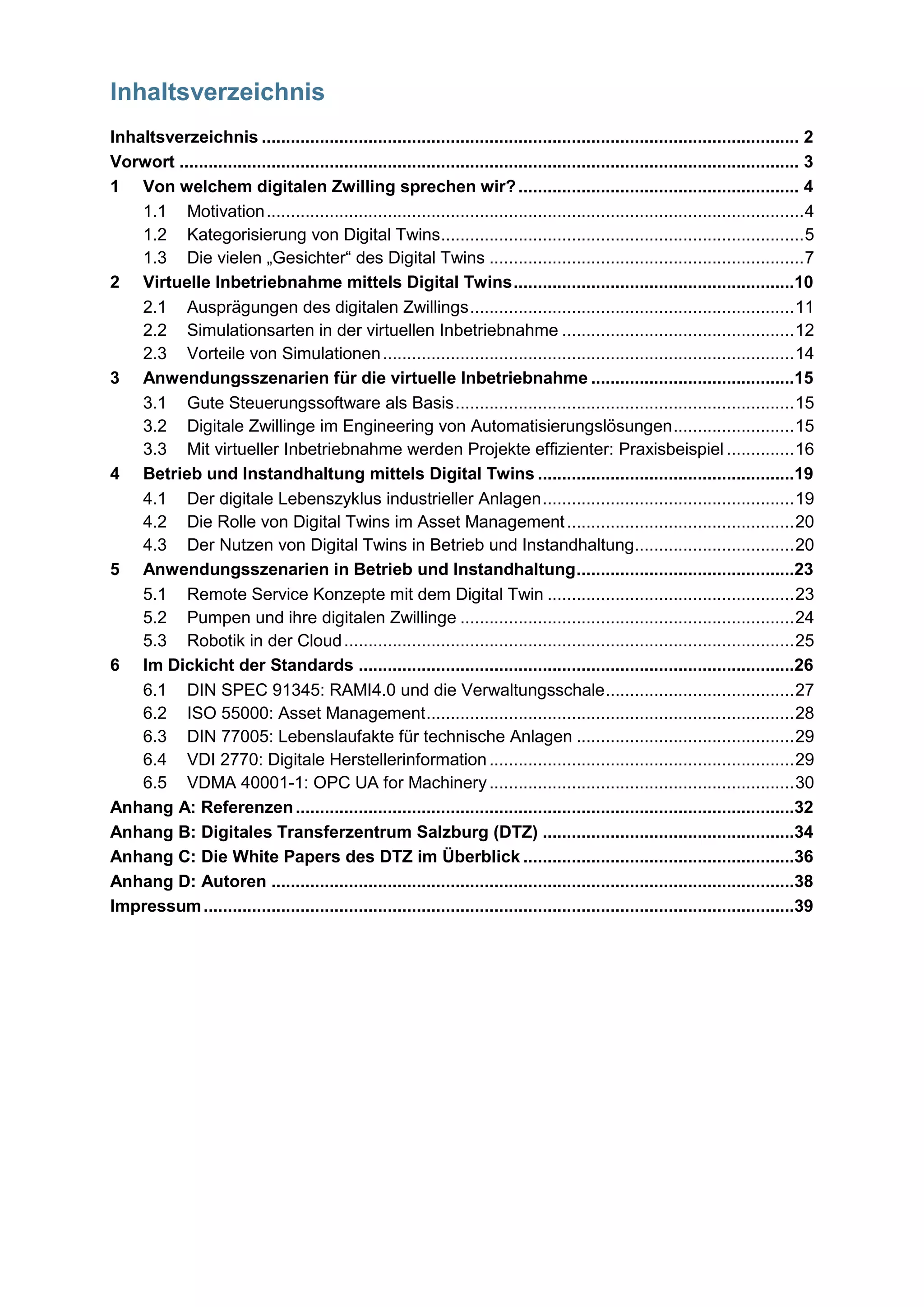 Inhaltsverzeichnis
Inhaltsverzeichnis ............................................................................................................... 2
Vorwort ................................................................................................................................ 3
1 Von welchem digitalen Zwilling sprechen wir?.......................................................... 4
1.1 Motivation...............................................................................................................4
1.2 Kategorisierung von Digital Twins...........................................................................5
1.3 Die vielen „Gesichter“ des Digital Twins .................................................................7
2 Virtuelle Inbetriebnahme mittels Digital Twins..........................................................10
2.1 Ausprägungen des digitalen Zwillings...................................................................11
2.2 Simulationsarten in der virtuellen Inbetriebnahme ................................................12
2.3 Vorteile von Simulationen.....................................................................................14
3 Anwendungsszenarien für die virtuelle Inbetriebnahme ..........................................15
3.1 Gute Steuerungssoftware als Basis......................................................................15
3.2 Digitale Zwillinge im Engineering von Automatisierungslösungen.........................15
3.3 Mit virtueller Inbetriebnahme werden Projekte effizienter: Praxisbeispiel ..............16
4 Betrieb und Instandhaltung mittels Digital Twins .....................................................19
4.1 Der digitale Lebenszyklus industrieller Anlagen....................................................19
4.2 Die Rolle von Digital Twins im Asset Management...............................................20
4.3 Der Nutzen von Digital Twins in Betrieb und Instandhaltung.................................20
5 Anwendungsszenarien in Betrieb und Instandhaltung.............................................23
5.1 Remote Service Konzepte mit dem Digital Twin ...................................................23
5.2 Pumpen und ihre digitalen Zwillinge .....................................................................24
5.3 Robotik in der Cloud.............................................................................................25
6 Im Dickicht der Standards ..........................................................................................26
6.1 DIN SPEC 91345: RAMI4.0 und die Verwaltungsschale.......................................27
6.2 ISO 55000: Asset Management............................................................................28
6.3 DIN 77005: Lebenslaufakte für technische Anlagen .............................................29
6.4 VDI 2770: Digitale Herstellerinformation...............................................................29
6.5 VDMA 40001-1: OPC UA for Machinery...............................................................30
Anhang A: Referenzen.......................................................................................................32
Anhang B: Digitales Transferzentrum Salzburg (DTZ) ....................................................34
Anhang C: Die White Papers des DTZ im Überblick ........................................................36
Anhang D: Autoren ............................................................................................................38
Impressum..........................................................................................................................39
 