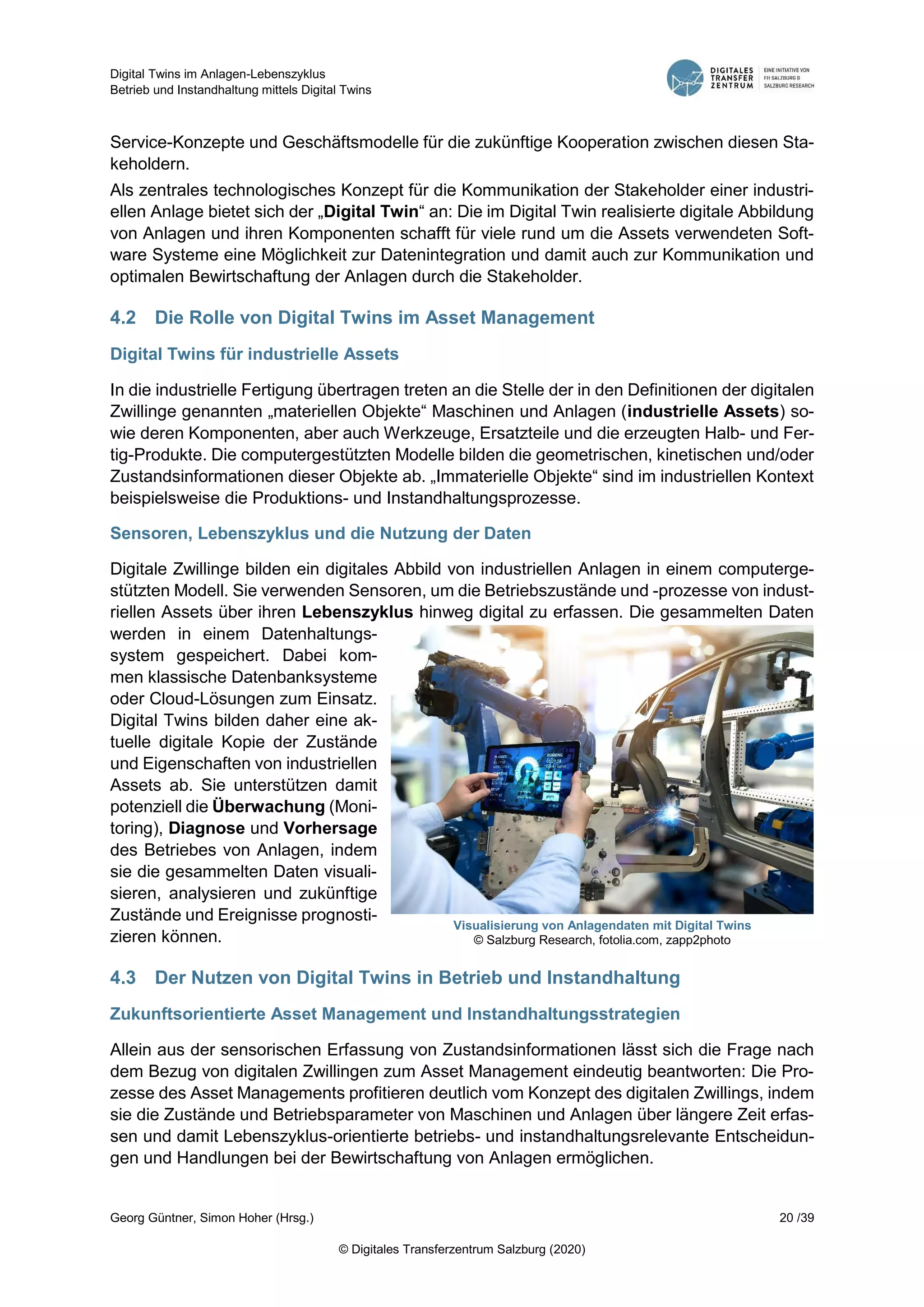Digital Twins im Anlagen-Lebenszyklus
Betrieb und Instandhaltung mittels Digital Twins
Georg Güntner, Simon Hoher (Hrsg.) 20 /39
© Digitales Transferzentrum Salzburg (2020)
Service-Konzepte und Geschäftsmodelle für die zukünftige Kooperation zwischen diesen Sta-
keholdern.
Als zentrales technologisches Konzept für die Kommunikation der Stakeholder einer industri-
ellen Anlage bietet sich der „Digital Twin“ an: Die im Digital Twin realisierte digitale Abbildung
von Anlagen und ihren Komponenten schafft für viele rund um die Assets verwendeten Soft-
ware Systeme eine Möglichkeit zur Datenintegration und damit auch zur Kommunikation und
optimalen Bewirtschaftung der Anlagen durch die Stakeholder.
4.2 Die Rolle von Digital Twins im Asset Management
Digital Twins für industrielle Assets
In die industrielle Fertigung übertragen treten an die Stelle der in den Definitionen der digitalen
Zwillinge genannten „materiellen Objekte“ Maschinen und Anlagen (industrielle Assets) so-
wie deren Komponenten, aber auch Werkzeuge, Ersatzteile und die erzeugten Halb- und Fer-
tig-Produkte. Die computergestützten Modelle bilden die geometrischen, kinetischen und/oder
Zustandsinformationen dieser Objekte ab. „Immaterielle Objekte“ sind im industriellen Kontext
beispielsweise die Produktions- und Instandhaltungsprozesse.
Sensoren, Lebenszyklus und die Nutzung der Daten
Digitale Zwillinge bilden ein digitales Abbild von industriellen Anlagen in einem computerge-
stützten Modell. Sie verwenden Sensoren, um die Betriebszustände und -prozesse von indust-
riellen Assets über ihren Lebenszyklus hinweg digital zu erfassen. Die gesammelten Daten
werden in einem Datenhaltungs-
system gespeichert. Dabei kom-
men klassische Datenbanksysteme
oder Cloud-Lösungen zum Einsatz.
Digital Twins bilden daher eine ak-
tuelle digitale Kopie der Zustände
und Eigenschaften von industriellen
Assets ab. Sie unterstützen damit
potenziell die Überwachung (Moni-
toring), Diagnose und Vorhersage
des Betriebes von Anlagen, indem
sie die gesammelten Daten visuali-
sieren, analysieren und zukünftige
Zustände und Ereignisse prognosti-
zieren können.
4.3 Der Nutzen von Digital Twins in Betrieb und Instandhaltung
Zukunftsorientierte Asset Management und Instandhaltungsstrategien
Allein aus der sensorischen Erfassung von Zustandsinformationen lässt sich die Frage nach
dem Bezug von digitalen Zwillingen zum Asset Management eindeutig beantworten: Die Pro-
zesse des Asset Managements profitieren deutlich vom Konzept des digitalen Zwillings, indem
sie die Zustände und Betriebsparameter von Maschinen und Anlagen über längere Zeit erfas-
sen und damit Lebenszyklus-orientierte betriebs- und instandhaltungsrelevante Entscheidun-
gen und Handlungen bei der Bewirtschaftung von Anlagen ermöglichen.
Visualisierung von Anlagendaten mit Digital Twins
© Salzburg Research, fotolia.com, zapp2photo
 