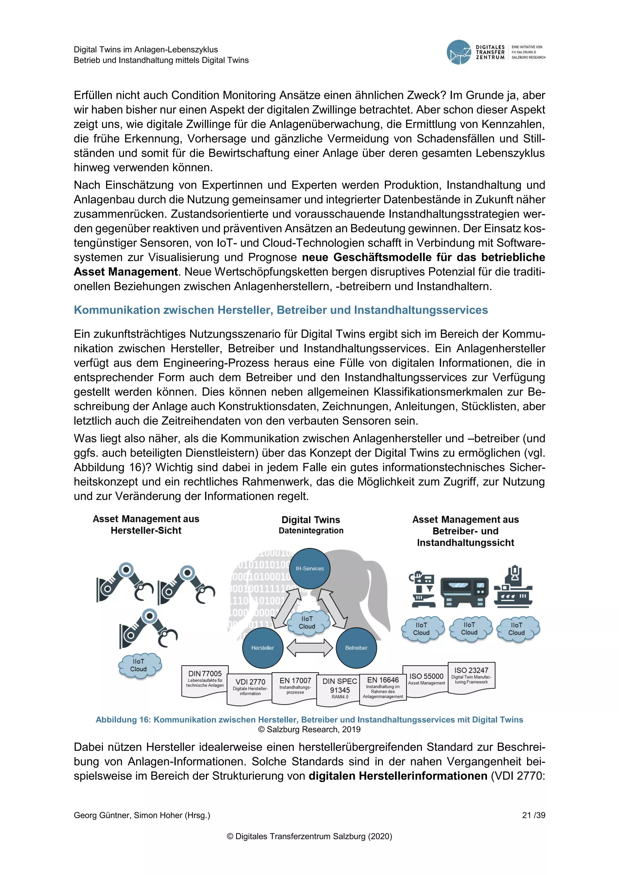 Digital Twins im Anlagen-Lebenszyklus
Betrieb und Instandhaltung mittels Digital Twins
Georg Güntner, Simon Hoher (Hrsg.) 21 /39
© Digitales Transferzentrum Salzburg (2020)
Erfüllen nicht auch Condition Monitoring Ansätze einen ähnlichen Zweck? Im Grunde ja, aber
wir haben bisher nur einen Aspekt der digitalen Zwillinge betrachtet. Aber schon dieser Aspekt
zeigt uns, wie digitale Zwillinge für die Anlagenüberwachung, die Ermittlung von Kennzahlen,
die frühe Erkennung, Vorhersage und gänzliche Vermeidung von Schadensfällen und Still-
ständen und somit für die Bewirtschaftung einer Anlage über deren gesamten Lebenszyklus
hinweg verwenden können.
Nach Einschätzung von Expertinnen und Experten werden Produktion, Instandhaltung und
Anlagenbau durch die Nutzung gemeinsamer und integrierter Datenbestände in Zukunft näher
zusammenrücken. Zustandsorientierte und vorausschauende Instandhaltungsstrategien wer-
den gegenüber reaktiven und präventiven Ansätzen an Bedeutung gewinnen. Der Einsatz kos-
tengünstiger Sensoren, von IoT- und Cloud-Technologien schafft in Verbindung mit Software-
systemen zur Visualisierung und Prognose neue Geschäftsmodelle für das betriebliche
Asset Management. Neue Wertschöpfungsketten bergen disruptives Potenzial für die traditi-
onellen Beziehungen zwischen Anlagenherstellern, -betreibern und Instandhaltern.
Kommunikation zwischen Hersteller, Betreiber und Instandhaltungsservices
Ein zukunftsträchtiges Nutzungsszenario für Digital Twins ergibt sich im Bereich der Kommu-
nikation zwischen Hersteller, Betreiber und Instandhaltungsservices. Ein Anlagenhersteller
verfügt aus dem Engineering-Prozess heraus eine Fülle von digitalen Informationen, die in
entsprechender Form auch dem Betreiber und den Instandhaltungsservices zur Verfügung
gestellt werden können. Dies können neben allgemeinen Klassifikationsmerkmalen zur Be-
schreibung der Anlage auch Konstruktionsdaten, Zeichnungen, Anleitungen, Stücklisten, aber
letztlich auch die Zeitreihendaten von den verbauten Sensoren sein.
Was liegt also näher, als die Kommunikation zwischen Anlagenhersteller und –betreiber (und
ggfs. auch beteiligten Dienstleistern) über das Konzept der Digital Twins zu ermöglichen (vgl.
Abbildung 16)? Wichtig sind dabei in jedem Falle ein gutes informationstechnisches Sicher-
heitskonzept und ein rechtliches Rahmenwerk, das die Möglichkeit zum Zugriff, zur Nutzung
und zur Veränderung der Informationen regelt.
Abbildung 16: Kommunikation zwischen Hersteller, Betreiber und Instandhaltungsservices mit Digital Twins
© Salzburg Research, 2019
Dabei nützen Hersteller idealerweise einen herstellerübergreifenden Standard zur Beschrei-
bung von Anlagen-Informationen. Solche Standards sind in der nahen Vergangenheit bei-
spielsweise im Bereich der Strukturierung von digitalen Herstellerinformationen (VDI 2770:
 