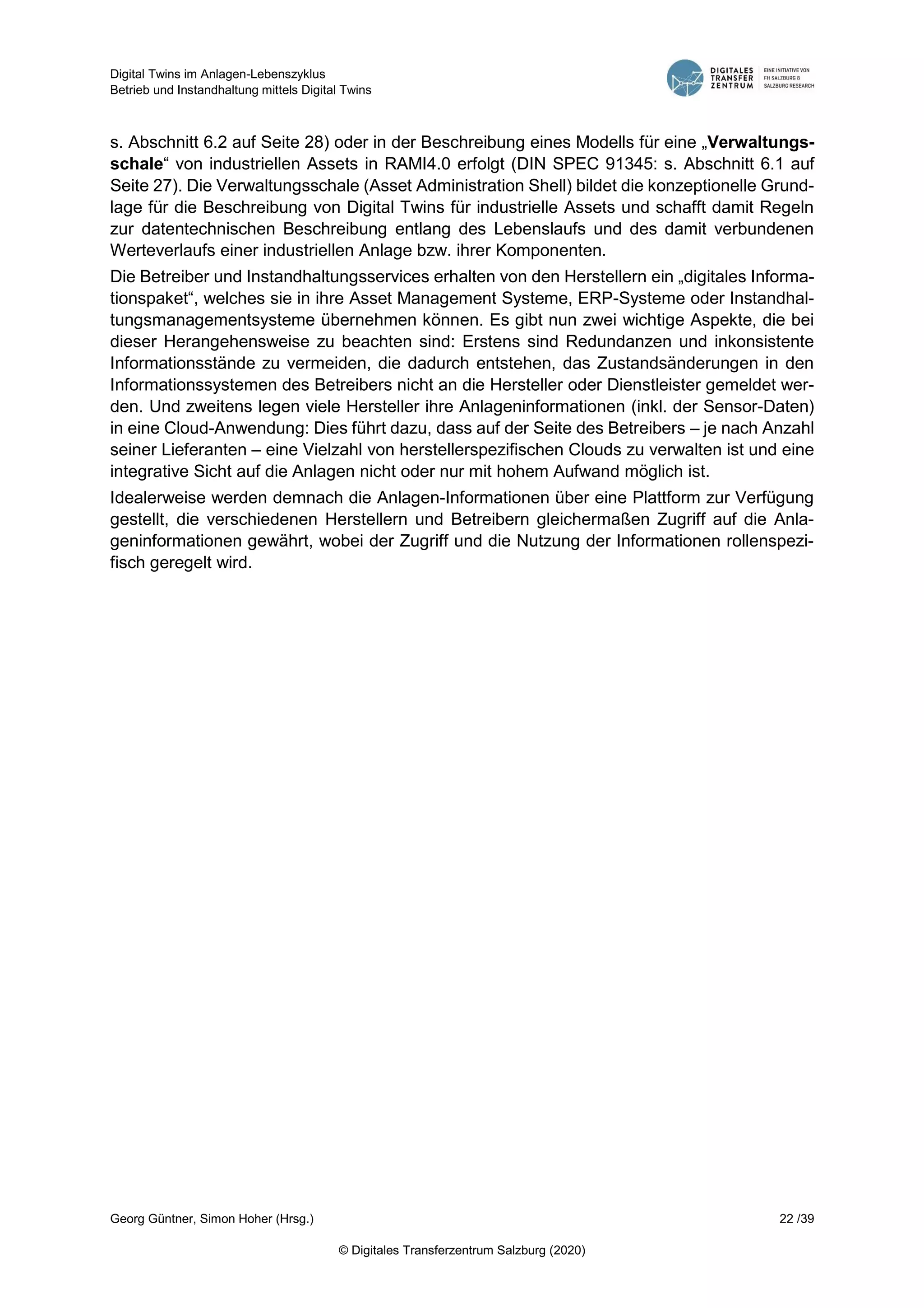Digital Twins im Anlagen-Lebenszyklus
Betrieb und Instandhaltung mittels Digital Twins
Georg Güntner, Simon Hoher (Hrsg.) 22 /39
© Digitales Transferzentrum Salzburg (2020)
s. Abschnitt 6.2 auf Seite 28) oder in der Beschreibung eines Modells für eine „Verwaltungs-
schale“ von industriellen Assets in RAMI4.0 erfolgt (DIN SPEC 91345: s. Abschnitt 6.1 auf
Seite 27). Die Verwaltungsschale (Asset Administration Shell) bildet die konzeptionelle Grund-
lage für die Beschreibung von Digital Twins für industrielle Assets und schafft damit Regeln
zur datentechnischen Beschreibung entlang des Lebenslaufs und des damit verbundenen
Werteverlaufs einer industriellen Anlage bzw. ihrer Komponenten.
Die Betreiber und Instandhaltungsservices erhalten von den Herstellern ein „digitales Informa-
tionspaket“, welches sie in ihre Asset Management Systeme, ERP-Systeme oder Instandhal-
tungsmanagementsysteme übernehmen können. Es gibt nun zwei wichtige Aspekte, die bei
dieser Herangehensweise zu beachten sind: Erstens sind Redundanzen und inkonsistente
Informationsstände zu vermeiden, die dadurch entstehen, das Zustandsänderungen in den
Informationssystemen des Betreibers nicht an die Hersteller oder Dienstleister gemeldet wer-
den. Und zweitens legen viele Hersteller ihre Anlageninformationen (inkl. der Sensor-Daten)
in eine Cloud-Anwendung: Dies führt dazu, dass auf der Seite des Betreibers – je nach Anzahl
seiner Lieferanten – eine Vielzahl von herstellerspezifischen Clouds zu verwalten ist und eine
integrative Sicht auf die Anlagen nicht oder nur mit hohem Aufwand möglich ist.
Idealerweise werden demnach die Anlagen-Informationen über eine Plattform zur Verfügung
gestellt, die verschiedenen Herstellern und Betreibern gleichermaßen Zugriff auf die Anla-
geninformationen gewährt, wobei der Zugriff und die Nutzung der Informationen rollenspezi-
fisch geregelt wird.
 