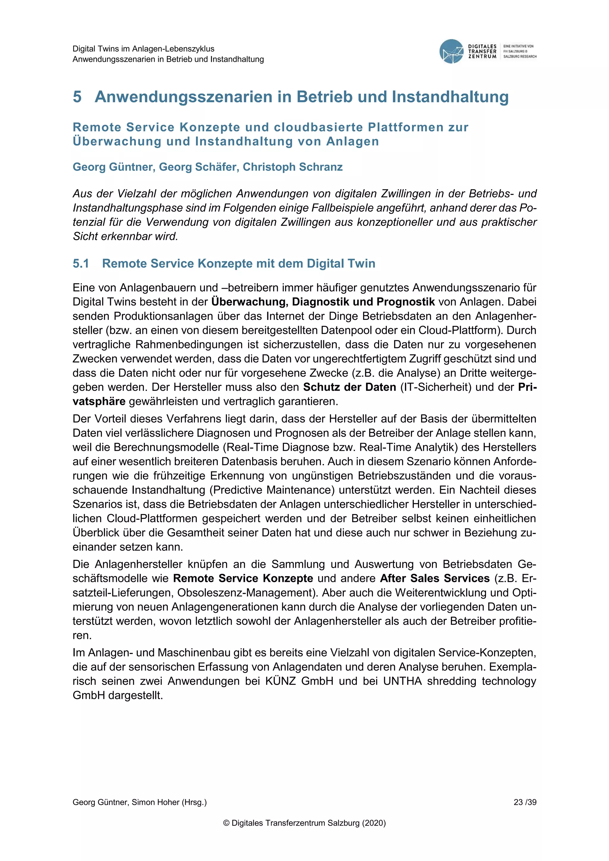 Digital Twins im Anlagen-Lebenszyklus
Anwendungsszenarien in Betrieb und Instandhaltung
Georg Güntner, Simon Hoher (Hrsg.) 23 /39
© Digitales Transferzentrum Salzburg (2020)
5 Anwendungsszenarien in Betrieb und Instandhaltung
Remote Service Konzepte und cloudbasierte Plattformen zur
Überwachung und Instandhaltung von Anlagen
Georg Güntner, Georg Schäfer, Christoph Schranz
Aus der Vielzahl der möglichen Anwendungen von digitalen Zwillingen in der Betriebs- und
Instandhaltungsphase sind im Folgenden einige Fallbeispiele angeführt, anhand derer das Po-
tenzial für die Verwendung von digitalen Zwillingen aus konzeptioneller und aus praktischer
Sicht erkennbar wird.
5.1 Remote Service Konzepte mit dem Digital Twin
Eine von Anlagenbauern und –betreibern immer häufiger genutztes Anwendungsszenario für
Digital Twins besteht in der Überwachung, Diagnostik und Prognostik von Anlagen. Dabei
senden Produktionsanlagen über das Internet der Dinge Betriebsdaten an den Anlagenher-
steller (bzw. an einen von diesem bereitgestellten Datenpool oder ein Cloud-Plattform). Durch
vertragliche Rahmenbedingungen ist sicherzustellen, dass die Daten nur zu vorgesehenen
Zwecken verwendet werden, dass die Daten vor ungerechtfertigtem Zugriff geschützt sind und
dass die Daten nicht oder nur für vorgesehene Zwecke (z.B. die Analyse) an Dritte weiterge-
geben werden. Der Hersteller muss also den Schutz der Daten (IT-Sicherheit) und der Pri-
vatsphäre gewährleisten und vertraglich garantieren.
Der Vorteil dieses Verfahrens liegt darin, dass der Hersteller auf der Basis der übermittelten
Daten viel verlässlichere Diagnosen und Prognosen als der Betreiber der Anlage stellen kann,
weil die Berechnungsmodelle (Real-Time Diagnose bzw. Real-Time Analytik) des Herstellers
auf einer wesentlich breiteren Datenbasis beruhen. Auch in diesem Szenario können Anforde-
rungen wie die frühzeitige Erkennung von ungünstigen Betriebszuständen und die voraus-
schauende Instandhaltung (Predictive Maintenance) unterstützt werden. Ein Nachteil dieses
Szenarios ist, dass die Betriebsdaten der Anlagen unterschiedlicher Hersteller in unterschied-
lichen Cloud-Plattformen gespeichert werden und der Betreiber selbst keinen einheitlichen
Überblick über die Gesamtheit seiner Daten hat und diese auch nur schwer in Beziehung zu-
einander setzen kann.
Die Anlagenhersteller knüpfen an die Sammlung und Auswertung von Betriebsdaten Ge-
schäftsmodelle wie Remote Service Konzepte und andere After Sales Services (z.B. Er-
satzteil-Lieferungen, Obsoleszenz-Management). Aber auch die Weiterentwicklung und Opti-
mierung von neuen Anlagengenerationen kann durch die Analyse der vorliegenden Daten un-
terstützt werden, wovon letztlich sowohl der Anlagenhersteller als auch der Betreiber profitie-
ren.
Im Anlagen- und Maschinenbau gibt es bereits eine Vielzahl von digitalen Service-Konzepten,
die auf der sensorischen Erfassung von Anlagendaten und deren Analyse beruhen. Exempla-
risch seinen zwei Anwendungen bei KÜNZ GmbH und bei UNTHA shredding technology
GmbH dargestellt.
 