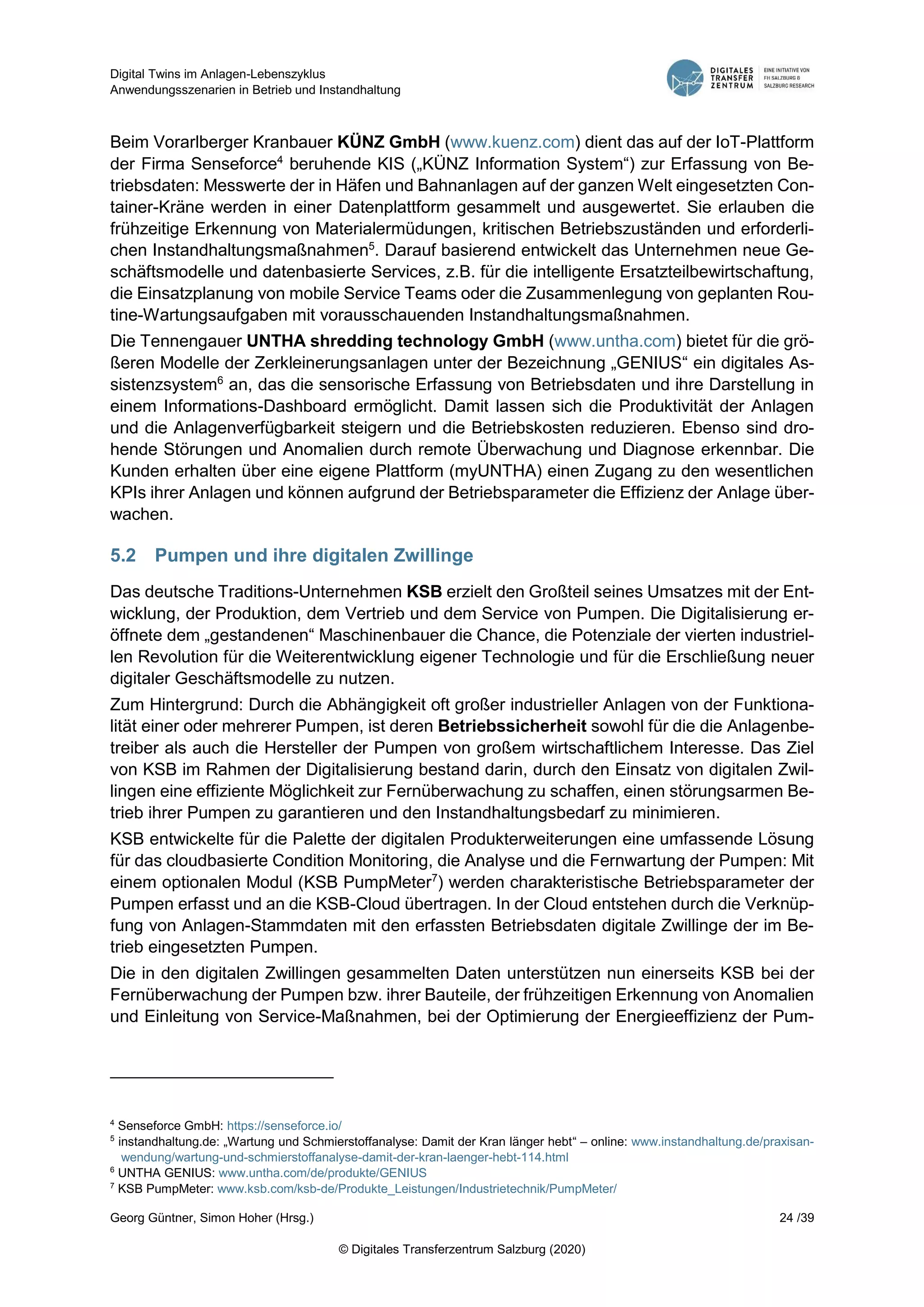 Digital Twins im Anlagen-Lebenszyklus
Anwendungsszenarien in Betrieb und Instandhaltung
Georg Güntner, Simon Hoher (Hrsg.) 24 /39
© Digitales Transferzentrum Salzburg (2020)
Beim Vorarlberger Kranbauer KÜNZ GmbH (www.kuenz.com) dient das auf der IoT-Plattform
der Firma Senseforce4
beruhende KIS („KÜNZ Information System“) zur Erfassung von Be-
triebsdaten: Messwerte der in Häfen und Bahnanlagen auf der ganzen Welt eingesetzten Con-
tainer-Kräne werden in einer Datenplattform gesammelt und ausgewertet. Sie erlauben die
frühzeitige Erkennung von Materialermüdungen, kritischen Betriebszuständen und erforderli-
chen Instandhaltungsmaßnahmen5
. Darauf basierend entwickelt das Unternehmen neue Ge-
schäftsmodelle und datenbasierte Services, z.B. für die intelligente Ersatzteilbewirtschaftung,
die Einsatzplanung von mobile Service Teams oder die Zusammenlegung von geplanten Rou-
tine-Wartungsaufgaben mit vorausschauenden Instandhaltungsmaßnahmen.
Die Tennengauer UNTHA shredding technology GmbH (www.untha.com) bietet für die grö-
ßeren Modelle der Zerkleinerungsanlagen unter der Bezeichnung „GENIUS“ ein digitales As-
sistenzsystem6
an, das die sensorische Erfassung von Betriebsdaten und ihre Darstellung in
einem Informations-Dashboard ermöglicht. Damit lassen sich die Produktivität der Anlagen
und die Anlagenverfügbarkeit steigern und die Betriebskosten reduzieren. Ebenso sind dro-
hende Störungen und Anomalien durch remote Überwachung und Diagnose erkennbar. Die
Kunden erhalten über eine eigene Plattform (myUNTHA) einen Zugang zu den wesentlichen
KPIs ihrer Anlagen und können aufgrund der Betriebsparameter die Effizienz der Anlage über-
wachen.
5.2 Pumpen und ihre digitalen Zwillinge
Das deutsche Traditions-Unternehmen KSB erzielt den Großteil seines Umsatzes mit der Ent-
wicklung, der Produktion, dem Vertrieb und dem Service von Pumpen. Die Digitalisierung er-
öffnete dem „gestandenen“ Maschinenbauer die Chance, die Potenziale der vierten industriel-
len Revolution für die Weiterentwicklung eigener Technologie und für die Erschließung neuer
digitaler Geschäftsmodelle zu nutzen.
Zum Hintergrund: Durch die Abhängigkeit oft großer industrieller Anlagen von der Funktiona-
lität einer oder mehrerer Pumpen, ist deren Betriebssicherheit sowohl für die die Anlagenbe-
treiber als auch die Hersteller der Pumpen von großem wirtschaftlichem Interesse. Das Ziel
von KSB im Rahmen der Digitalisierung bestand darin, durch den Einsatz von digitalen Zwil-
lingen eine effiziente Möglichkeit zur Fernüberwachung zu schaffen, einen störungsarmen Be-
trieb ihrer Pumpen zu garantieren und den Instandhaltungsbedarf zu minimieren.
KSB entwickelte für die Palette der digitalen Produkterweiterungen eine umfassende Lösung
für das cloudbasierte Condition Monitoring, die Analyse und die Fernwartung der Pumpen: Mit
einem optionalen Modul (KSB PumpMeter7
) werden charakteristische Betriebsparameter der
Pumpen erfasst und an die KSB-Cloud übertragen. In der Cloud entstehen durch die Verknüp-
fung von Anlagen-Stammdaten mit den erfassten Betriebsdaten digitale Zwillinge der im Be-
trieb eingesetzten Pumpen.
Die in den digitalen Zwillingen gesammelten Daten unterstützen nun einerseits KSB bei der
Fernüberwachung der Pumpen bzw. ihrer Bauteile, der frühzeitigen Erkennung von Anomalien
und Einleitung von Service-Maßnahmen, bei der Optimierung der Energieeffizienz der Pum-
4
Senseforce GmbH: https://senseforce.io/
5
instandhaltung.de: „Wartung und Schmierstoffanalyse: Damit der Kran länger hebt“ – online: www.instandhaltung.de/praxisan-
wendung/wartung-und-schmierstoffanalyse-damit-der-kran-laenger-hebt-114.html
6
UNTHA GENIUS: www.untha.com/de/produkte/GENIUS
7
KSB PumpMeter: www.ksb.com/ksb-de/Produkte_Leistungen/Industrietechnik/PumpMeter/
 