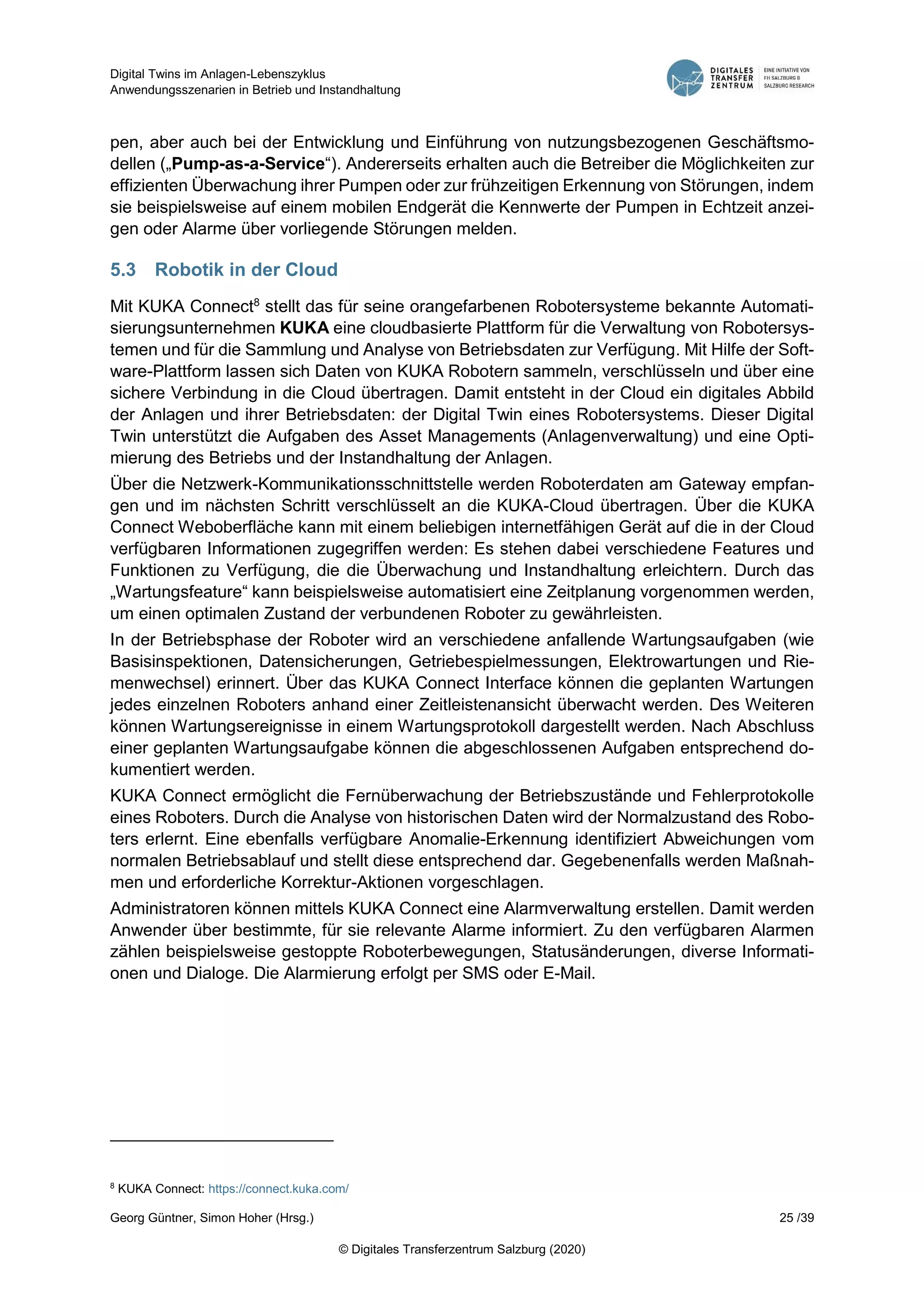 Digital Twins im Anlagen-Lebenszyklus
Anwendungsszenarien in Betrieb und Instandhaltung
Georg Güntner, Simon Hoher (Hrsg.) 25 /39
© Digitales Transferzentrum Salzburg (2020)
pen, aber auch bei der Entwicklung und Einführung von nutzungsbezogenen Geschäftsmo-
dellen („Pump-as-a-Service“). Andererseits erhalten auch die Betreiber die Möglichkeiten zur
effizienten Überwachung ihrer Pumpen oder zur frühzeitigen Erkennung von Störungen, indem
sie beispielsweise auf einem mobilen Endgerät die Kennwerte der Pumpen in Echtzeit anzei-
gen oder Alarme über vorliegende Störungen melden.
5.3 Robotik in der Cloud
Mit KUKA Connect8
stellt das für seine orangefarbenen Robotersysteme bekannte Automati-
sierungsunternehmen KUKA eine cloudbasierte Plattform für die Verwaltung von Robotersys-
temen und für die Sammlung und Analyse von Betriebsdaten zur Verfügung. Mit Hilfe der Soft-
ware-Plattform lassen sich Daten von KUKA Robotern sammeln, verschlüsseln und über eine
sichere Verbindung in die Cloud übertragen. Damit entsteht in der Cloud ein digitales Abbild
der Anlagen und ihrer Betriebsdaten: der Digital Twin eines Robotersystems. Dieser Digital
Twin unterstützt die Aufgaben des Asset Managements (Anlagenverwaltung) und eine Opti-
mierung des Betriebs und der Instandhaltung der Anlagen.
Über die Netzwerk-Kommunikationsschnittstelle werden Roboterdaten am Gateway empfan-
gen und im nächsten Schritt verschlüsselt an die KUKA-Cloud übertragen. Über die KUKA
Connect Weboberfläche kann mit einem beliebigen internetfähigen Gerät auf die in der Cloud
verfügbaren Informationen zugegriffen werden: Es stehen dabei verschiedene Features und
Funktionen zu Verfügung, die die Überwachung und Instandhaltung erleichtern. Durch das
„Wartungsfeature“ kann beispielsweise automatisiert eine Zeitplanung vorgenommen werden,
um einen optimalen Zustand der verbundenen Roboter zu gewährleisten.
In der Betriebsphase der Roboter wird an verschiedene anfallende Wartungsaufgaben (wie
Basisinspektionen, Datensicherungen, Getriebespielmessungen, Elektrowartungen und Rie-
menwechsel) erinnert. Über das KUKA Connect Interface können die geplanten Wartungen
jedes einzelnen Roboters anhand einer Zeitleistenansicht überwacht werden. Des Weiteren
können Wartungsereignisse in einem Wartungsprotokoll dargestellt werden. Nach Abschluss
einer geplanten Wartungsaufgabe können die abgeschlossenen Aufgaben entsprechend do-
kumentiert werden.
KUKA Connect ermöglicht die Fernüberwachung der Betriebszustände und Fehlerprotokolle
eines Roboters. Durch die Analyse von historischen Daten wird der Normalzustand des Robo-
ters erlernt. Eine ebenfalls verfügbare Anomalie-Erkennung identifiziert Abweichungen vom
normalen Betriebsablauf und stellt diese entsprechend dar. Gegebenenfalls werden Maßnah-
men und erforderliche Korrektur-Aktionen vorgeschlagen.
Administratoren können mittels KUKA Connect eine Alarmverwaltung erstellen. Damit werden
Anwender über bestimmte, für sie relevante Alarme informiert. Zu den verfügbaren Alarmen
zählen beispielsweise gestoppte Roboterbewegungen, Statusänderungen, diverse Informati-
onen und Dialoge. Die Alarmierung erfolgt per SMS oder E-Mail.
8
KUKA Connect: https://connect.kuka.com/
 