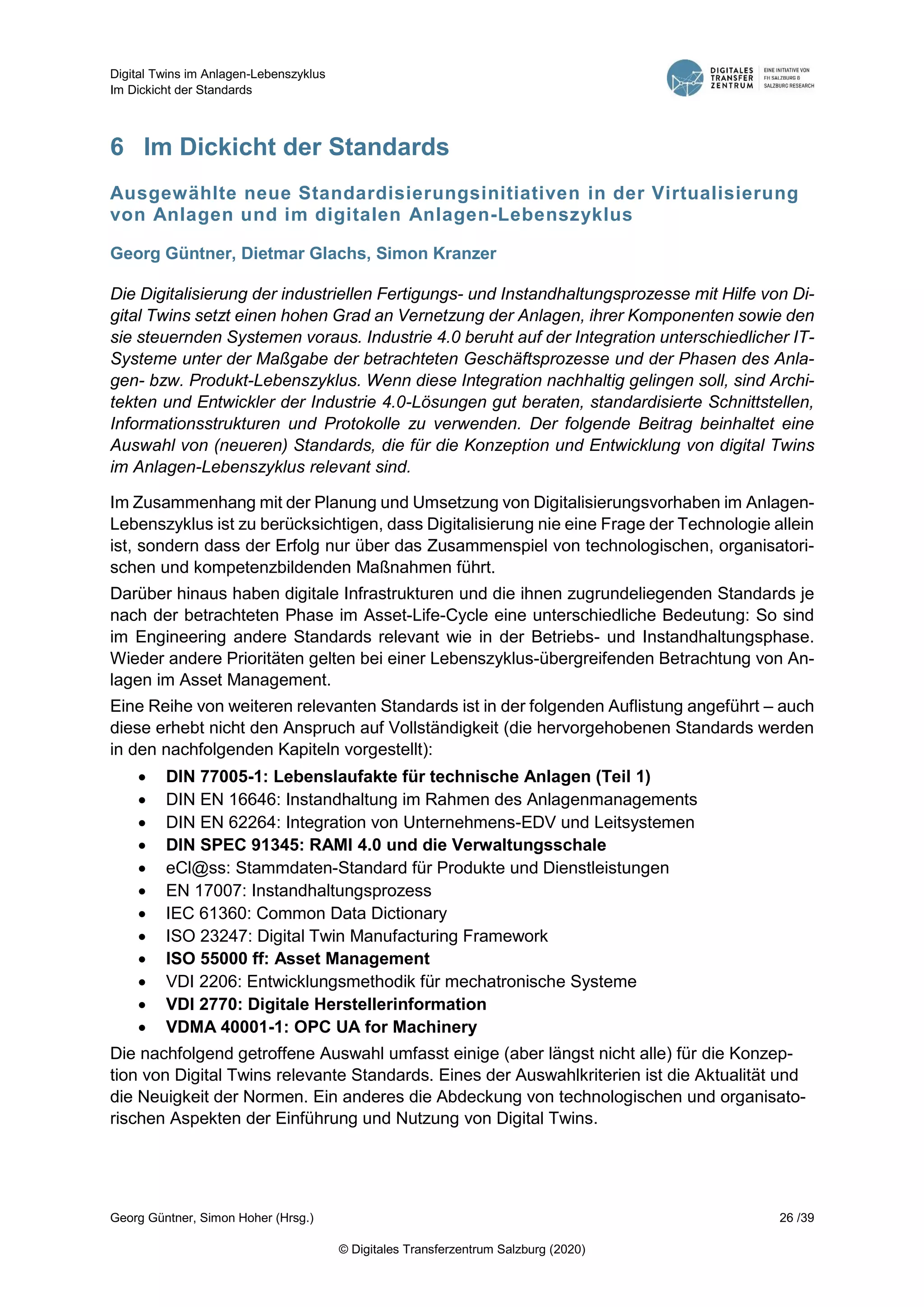 Digital Twins im Anlagen-Lebenszyklus
Im Dickicht der Standards
Georg Güntner, Simon Hoher (Hrsg.) 26 /39
© Digitales Transferzentrum Salzburg (2020)
6 Im Dickicht der Standards
Ausgewählte neue Standardisierungsinitiativen in der Virtualisierung
von Anlagen und im digitalen Anlagen-Lebenszyklus
Georg Güntner, Dietmar Glachs, Simon Kranzer
Die Digitalisierung der industriellen Fertigungs- und Instandhaltungsprozesse mit Hilfe von Di-
gital Twins setzt einen hohen Grad an Vernetzung der Anlagen, ihrer Komponenten sowie den
sie steuernden Systemen voraus. Industrie 4.0 beruht auf der Integration unterschiedlicher IT-
Systeme unter der Maßgabe der betrachteten Geschäftsprozesse und der Phasen des Anla-
gen- bzw. Produkt-Lebenszyklus. Wenn diese Integration nachhaltig gelingen soll, sind Archi-
tekten und Entwickler der Industrie 4.0-Lösungen gut beraten, standardisierte Schnittstellen,
Informationsstrukturen und Protokolle zu verwenden. Der folgende Beitrag beinhaltet eine
Auswahl von (neueren) Standards, die für die Konzeption und Entwicklung von digital Twins
im Anlagen-Lebenszyklus relevant sind.
Im Zusammenhang mit der Planung und Umsetzung von Digitalisierungsvorhaben im Anlagen-
Lebenszyklus ist zu berücksichtigen, dass Digitalisierung nie eine Frage der Technologie allein
ist, sondern dass der Erfolg nur über das Zusammenspiel von technologischen, organisatori-
schen und kompetenzbildenden Maßnahmen führt.
Darüber hinaus haben digitale Infrastrukturen und die ihnen zugrundeliegenden Standards je
nach der betrachteten Phase im Asset-Life-Cycle eine unterschiedliche Bedeutung: So sind
im Engineering andere Standards relevant wie in der Betriebs- und Instandhaltungsphase.
Wieder andere Prioritäten gelten bei einer Lebenszyklus-übergreifenden Betrachtung von An-
lagen im Asset Management.
Eine Reihe von weiteren relevanten Standards ist in der folgenden Auflistung angeführt – auch
diese erhebt nicht den Anspruch auf Vollständigkeit (die hervorgehobenen Standards werden
in den nachfolgenden Kapiteln vorgestellt):
 DIN 77005-1: Lebenslaufakte für technische Anlagen (Teil 1)
 DIN EN 16646: Instandhaltung im Rahmen des Anlagenmanagements
 DIN EN 62264: Integration von Unternehmens-EDV und Leitsystemen
 DIN SPEC 91345: RAMI 4.0 und die Verwaltungsschale
 eCl@ss: Stammdaten-Standard für Produkte und Dienstleistungen
 EN 17007: Instandhaltungsprozess
 IEC 61360: Common Data Dictionary
 ISO 23247: Digital Twin Manufacturing Framework
 ISO 55000 ff: Asset Management
 VDI 2206: Entwicklungsmethodik für mechatronische Systeme
 VDI 2770: Digitale Herstellerinformation
 VDMA 40001-1: OPC UA for Machinery
Die nachfolgend getroffene Auswahl umfasst einige (aber längst nicht alle) für die Konzep-
tion von Digital Twins relevante Standards. Eines der Auswahlkriterien ist die Aktualität und
die Neuigkeit der Normen. Ein anderes die Abdeckung von technologischen und organisato-
rischen Aspekten der Einführung und Nutzung von Digital Twins.
 