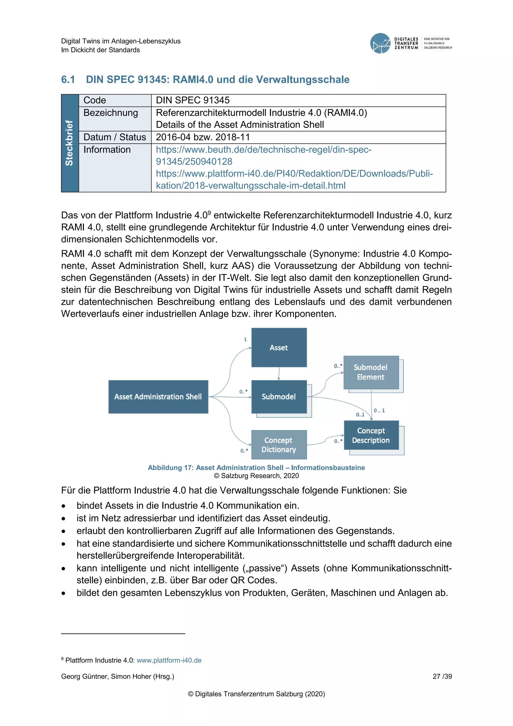Digital Twins im Anlagen-Lebenszyklus
Im Dickicht der Standards
Georg Güntner, Simon Hoher (Hrsg.) 27 /39
© Digitales Transferzentrum Salzburg (2020)
6.1 DIN SPEC 91345: RAMI4.0 und die Verwaltungsschale
Steckbrief
Code DIN SPEC 91345
Bezeichnung Referenzarchitekturmodell Industrie 4.0 (RAMI4.0)
Details of the Asset Administration Shell
Datum / Status 2016-04 bzw. 2018-11
Information https://www.beuth.de/de/technische-regel/din-spec-
91345/250940128
https://www.plattform-i40.de/PI40/Redaktion/DE/Downloads/Publi-
kation/2018-verwaltungsschale-im-detail.html
Das von der Plattform Industrie 4.09
entwickelte Referenzarchitekturmodell Industrie 4.0, kurz
RAMI 4.0, stellt eine grundlegende Architektur für Industrie 4.0 unter Verwendung eines drei-
dimensionalen Schichtenmodells vor.
RAMI 4.0 schafft mit dem Konzept der Verwaltungsschale (Synonyme: Industrie 4.0 Kompo-
nente, Asset Administration Shell, kurz AAS) die Voraussetzung der Abbildung von techni-
schen Gegenständen (Assets) in der IT-Welt. Sie legt also damit den konzeptionellen Grund-
stein für die Beschreibung von Digital Twins für industrielle Assets und schafft damit Regeln
zur datentechnischen Beschreibung entlang des Lebenslaufs und des damit verbundenen
Werteverlaufs einer industriellen Anlage bzw. ihrer Komponenten.
Abbildung 17: Asset Administration Shell – Informationsbausteine
© Salzburg Research, 2020
Für die Plattform Industrie 4.0 hat die Verwaltungsschale folgende Funktionen: Sie
 bindet Assets in die Industrie 4.0 Kommunikation ein.
 ist im Netz adressierbar und identifiziert das Asset eindeutig.
 erlaubt den kontrollierbaren Zugriff auf alle Informationen des Gegenstands.
 hat eine standardisierte und sichere Kommunikationsschnittstelle und schafft dadurch eine
herstellerübergreifende Interoperabilität.
 kann intelligente und nicht intelligente („passive“) Assets (ohne Kommunikationsschnitt-
stelle) einbinden, z.B. über Bar oder QR Codes.
 bildet den gesamten Lebenszyklus von Produkten, Geräten, Maschinen und Anlagen ab.
9
Plattform Industrie 4.0: www.plattform-i40.de
 