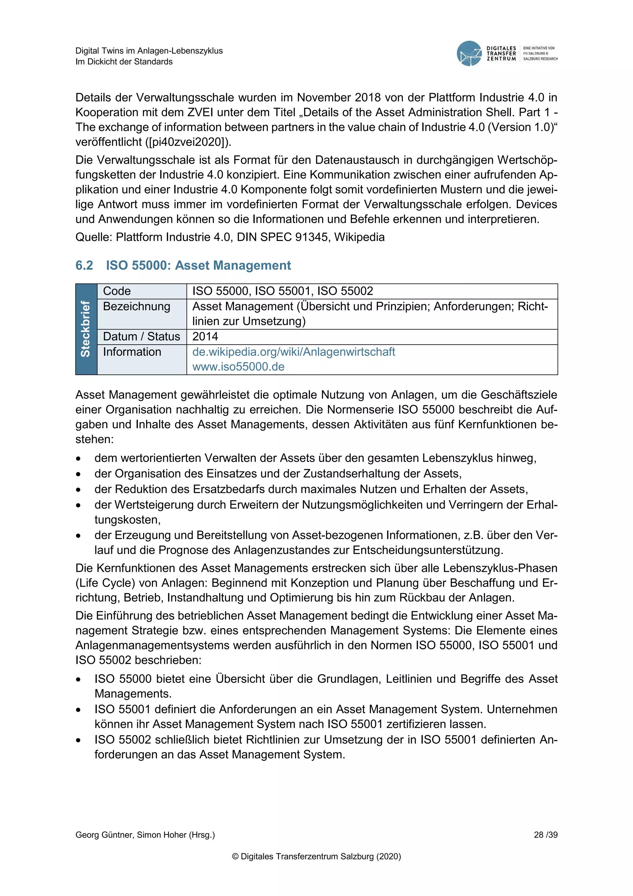 Digital Twins im Anlagen-Lebenszyklus
Im Dickicht der Standards
Georg Güntner, Simon Hoher (Hrsg.) 28 /39
© Digitales Transferzentrum Salzburg (2020)
Details der Verwaltungsschale wurden im November 2018 von der Plattform Industrie 4.0 in
Kooperation mit dem ZVEI unter dem Titel „Details of the Asset Administration Shell. Part 1 -
The exchange of information between partners in the value chain of Industrie 4.0 (Version 1.0)“
veröffentlicht ([pi40zvei2020]).
Die Verwaltungsschale ist als Format für den Datenaustausch in durchgängigen Wertschöp-
fungsketten der Industrie 4.0 konzipiert. Eine Kommunikation zwischen einer aufrufenden Ap-
plikation und einer Industrie 4.0 Komponente folgt somit vordefinierten Mustern und die jewei-
lige Antwort muss immer im vordefinierten Format der Verwaltungsschale erfolgen. Devices
und Anwendungen können so die Informationen und Befehle erkennen und interpretieren.
Quelle: Plattform Industrie 4.0, DIN SPEC 91345, Wikipedia
6.2 ISO 55000: Asset Management
Steckbrief
Code ISO 55000, ISO 55001, ISO 55002
Bezeichnung Asset Management (Übersicht und Prinzipien; Anforderungen; Richt-
linien zur Umsetzung)
Datum / Status 2014
Information de.wikipedia.org/wiki/Anlagenwirtschaft
www.iso55000.de
Asset Management gewährleistet die optimale Nutzung von Anlagen, um die Geschäftsziele
einer Organisation nachhaltig zu erreichen. Die Normenserie ISO 55000 beschreibt die Auf-
gaben und Inhalte des Asset Managements, dessen Aktivitäten aus fünf Kernfunktionen be-
stehen:
 dem wertorientierten Verwalten der Assets über den gesamten Lebenszyklus hinweg,
 der Organisation des Einsatzes und der Zustandserhaltung der Assets,
 der Reduktion des Ersatzbedarfs durch maximales Nutzen und Erhalten der Assets,
 der Wertsteigerung durch Erweitern der Nutzungsmöglichkeiten und Verringern der Erhal-
tungskosten,
 der Erzeugung und Bereitstellung von Asset-bezogenen Informationen, z.B. über den Ver-
lauf und die Prognose des Anlagenzustandes zur Entscheidungsunterstützung.
Die Kernfunktionen des Asset Managements erstrecken sich über alle Lebenszyklus-Phasen
(Life Cycle) von Anlagen: Beginnend mit Konzeption und Planung über Beschaffung und Er-
richtung, Betrieb, Instandhaltung und Optimierung bis hin zum Rückbau der Anlagen.
Die Einführung des betrieblichen Asset Management bedingt die Entwicklung einer Asset Ma-
nagement Strategie bzw. eines entsprechenden Management Systems: Die Elemente eines
Anlagenmanagementsystems werden ausführlich in den Normen ISO 55000, ISO 55001 und
ISO 55002 beschrieben:
 ISO 55000 bietet eine Übersicht über die Grundlagen, Leitlinien und Begriffe des Asset
Managements.
 ISO 55001 definiert die Anforderungen an ein Asset Management System. Unternehmen
können ihr Asset Management System nach ISO 55001 zertifizieren lassen.
 ISO 55002 schließlich bietet Richtlinien zur Umsetzung der in ISO 55001 definierten An-
forderungen an das Asset Management System.
 