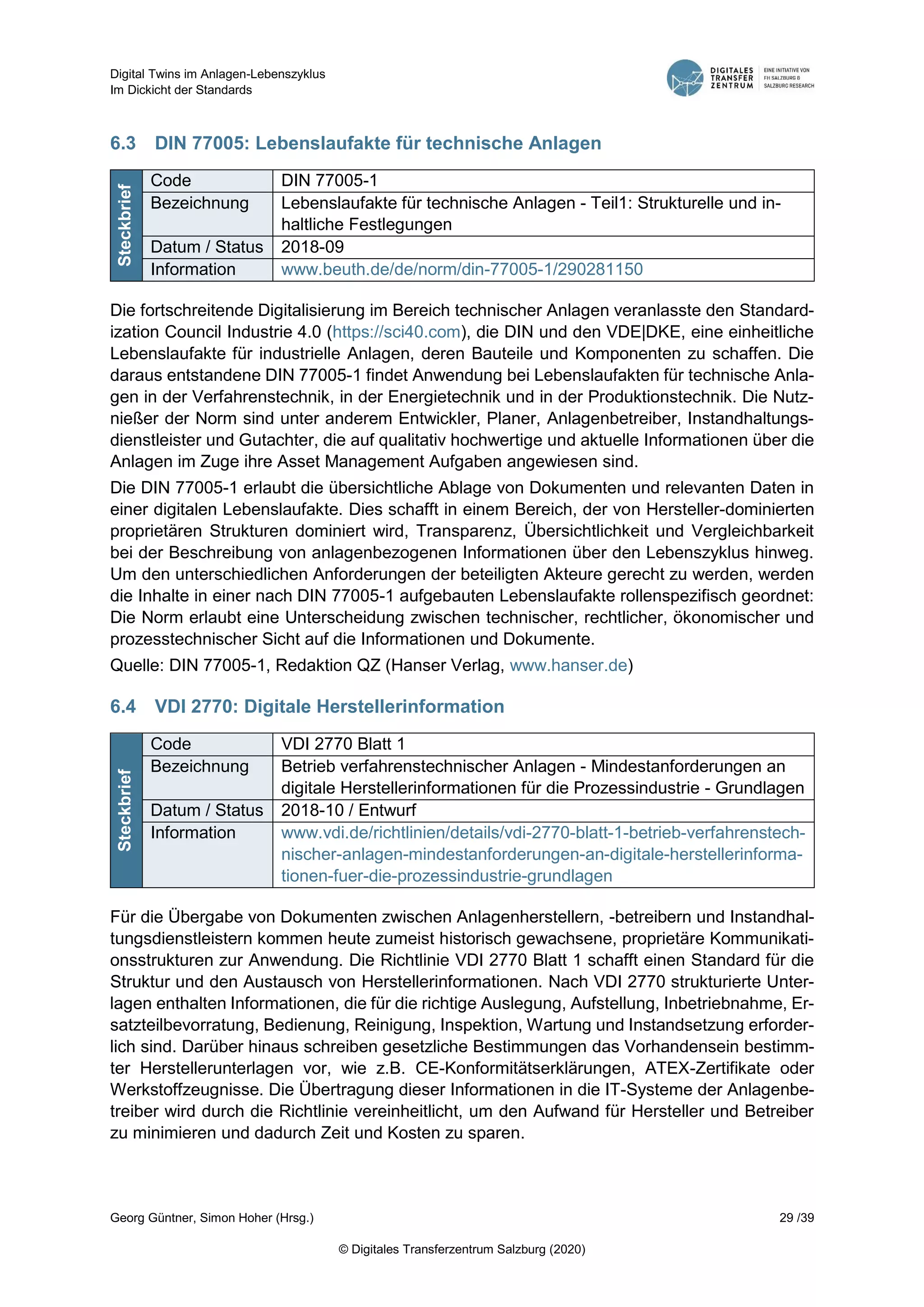 Digital Twins im Anlagen-Lebenszyklus
Im Dickicht der Standards
Georg Güntner, Simon Hoher (Hrsg.) 29 /39
© Digitales Transferzentrum Salzburg (2020)
6.3 DIN 77005: Lebenslaufakte für technische Anlagen
Steckbrief
Code DIN 77005-1
Bezeichnung Lebenslaufakte für technische Anlagen - Teil1: Strukturelle und in-
haltliche Festlegungen
Datum / Status 2018-09
Information www.beuth.de/de/norm/din-77005-1/290281150
Die fortschreitende Digitalisierung im Bereich technischer Anlagen veranlasste den Standard-
ization Council Industrie 4.0 (https://sci40.com), die DIN und den VDE|DKE, eine einheitliche
Lebenslaufakte für industrielle Anlagen, deren Bauteile und Komponenten zu schaffen. Die
daraus entstandene DIN 77005-1 findet Anwendung bei Lebenslaufakten für technische Anla-
gen in der Verfahrenstechnik, in der Energietechnik und in der Produktionstechnik. Die Nutz-
nießer der Norm sind unter anderem Entwickler, Planer, Anlagenbetreiber, Instandhaltungs-
dienstleister und Gutachter, die auf qualitativ hochwertige und aktuelle Informationen über die
Anlagen im Zuge ihre Asset Management Aufgaben angewiesen sind.
Die DIN 77005-1 erlaubt die übersichtliche Ablage von Dokumenten und relevanten Daten in
einer digitalen Lebenslaufakte. Dies schafft in einem Bereich, der von Hersteller-dominierten
proprietären Strukturen dominiert wird, Transparenz, Übersichtlichkeit und Vergleichbarkeit
bei der Beschreibung von anlagenbezogenen Informationen über den Lebenszyklus hinweg.
Um den unterschiedlichen Anforderungen der beteiligten Akteure gerecht zu werden, werden
die Inhalte in einer nach DIN 77005-1 aufgebauten Lebenslaufakte rollenspezifisch geordnet:
Die Norm erlaubt eine Unterscheidung zwischen technischer, rechtlicher, ökonomischer und
prozesstechnischer Sicht auf die Informationen und Dokumente.
Quelle: DIN 77005-1, Redaktion QZ (Hanser Verlag, www.hanser.de)
6.4 VDI 2770: Digitale Herstellerinformation
Steckbrief
Code VDI 2770 Blatt 1
Bezeichnung Betrieb verfahrenstechnischer Anlagen - Mindestanforderungen an
digitale Herstellerinformationen für die Prozessindustrie - Grundlagen
Datum / Status 2018-10 / Entwurf
Information www.vdi.de/richtlinien/details/vdi-2770-blatt-1-betrieb-verfahrenstech-
nischer-anlagen-mindestanforderungen-an-digitale-herstellerinforma-
tionen-fuer-die-prozessindustrie-grundlagen
Für die Übergabe von Dokumenten zwischen Anlagenherstellern, -betreibern und Instandhal-
tungsdienstleistern kommen heute zumeist historisch gewachsene, proprietäre Kommunikati-
onsstrukturen zur Anwendung. Die Richtlinie VDI 2770 Blatt 1 schafft einen Standard für die
Struktur und den Austausch von Herstellerinformationen. Nach VDI 2770 strukturierte Unter-
lagen enthalten Informationen, die für die richtige Auslegung, Aufstellung, Inbetriebnahme, Er-
satzteilbevorratung, Bedienung, Reinigung, Inspektion, Wartung und Instandsetzung erforder-
lich sind. Darüber hinaus schreiben gesetzliche Bestimmungen das Vorhandensein bestimm-
ter Herstellerunterlagen vor, wie z.B. CE-Konformitätserklärungen, ATEX-Zertifikate oder
Werkstoffzeugnisse. Die Übertragung dieser Informationen in die IT-Systeme der Anlagenbe-
treiber wird durch die Richtlinie vereinheitlicht, um den Aufwand für Hersteller und Betreiber
zu minimieren und dadurch Zeit und Kosten zu sparen.
 